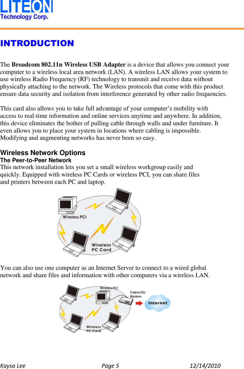   Kaysa Lee  Page 5  12/14/2010    INTRODUCTION  The Broadcom 802.11n Wireless USB Adapter is a device that allows you connect your computer to a wireless local area network (LAN). A wireless LAN allows your system to use wireless Radio Frequency (RF) technology to transmit and receive data without physically attaching to the network. The Wireless protocols that come with this product ensure data security and isolation from interference generated by other radio frequencies.  This card also allows you to take full advantage of your computer’s mobility with access to real-time information and online services anytime and anywhere. In addition, this device eliminates the bother of pulling cable through walls and under furniture. It even allows you to place your system in locations where cabling is impossible. Modifying and augmenting networks has never been so easy.  Wireless Network Options The Peer-to-Peer Network This network installation lets you set a small wireless workgroup easily and quickly. Equipped with wireless PC Cards or wireless PCI, you can share files and printers between each PC and laptop.      You can also use one computer as an Internet Server to connect to a wired global network and share files and information with other computers via a wireless LAN.   