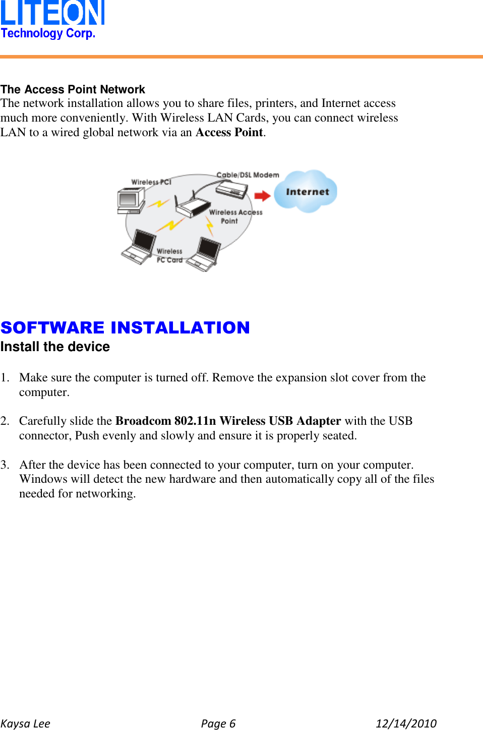   Kaysa Lee  Page 6  12/14/2010     The Access Point Network The network installation allows you to share files, printers, and Internet access much more conveniently. With Wireless LAN Cards, you can connect wireless LAN to a wired global network via an Access Point.        SOFTWARE INSTALLATION Install the device  1. Make sure the computer is turned off. Remove the expansion slot cover from the computer.  2. Carefully slide the Broadcom 802.11n Wireless USB Adapter with the USB connector, Push evenly and slowly and ensure it is properly seated.  3. After the device has been connected to your computer, turn on your computer. Windows will detect the new hardware and then automatically copy all of the files needed for networking.  