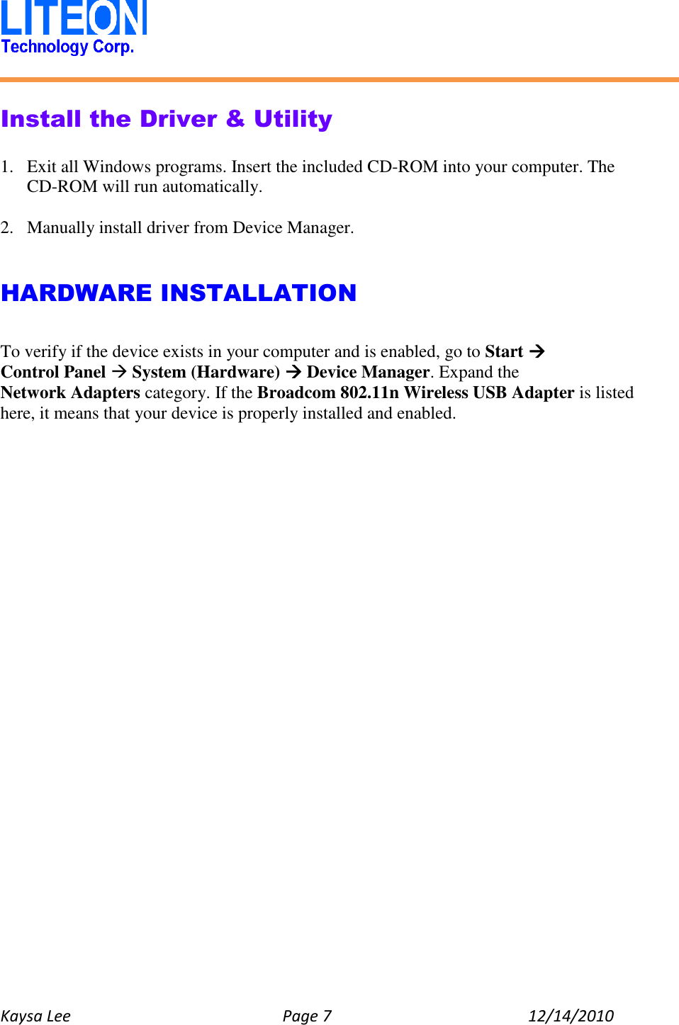   Kaysa Lee  Page 7  12/14/2010    Install the Driver &amp; Utility  1. Exit all Windows programs. Insert the included CD-ROM into your computer. The CD-ROM will run automatically.  2. Manually install driver from Device Manager.   HARDWARE INSTALLATION  To verify if the device exists in your computer and is enabled, go to Start  Control Panel  System (Hardware)  Device Manager. Expand the Network Adapters category. If the Broadcom 802.11n Wireless USB Adapter is listed here, it means that your device is properly installed and enabled.    