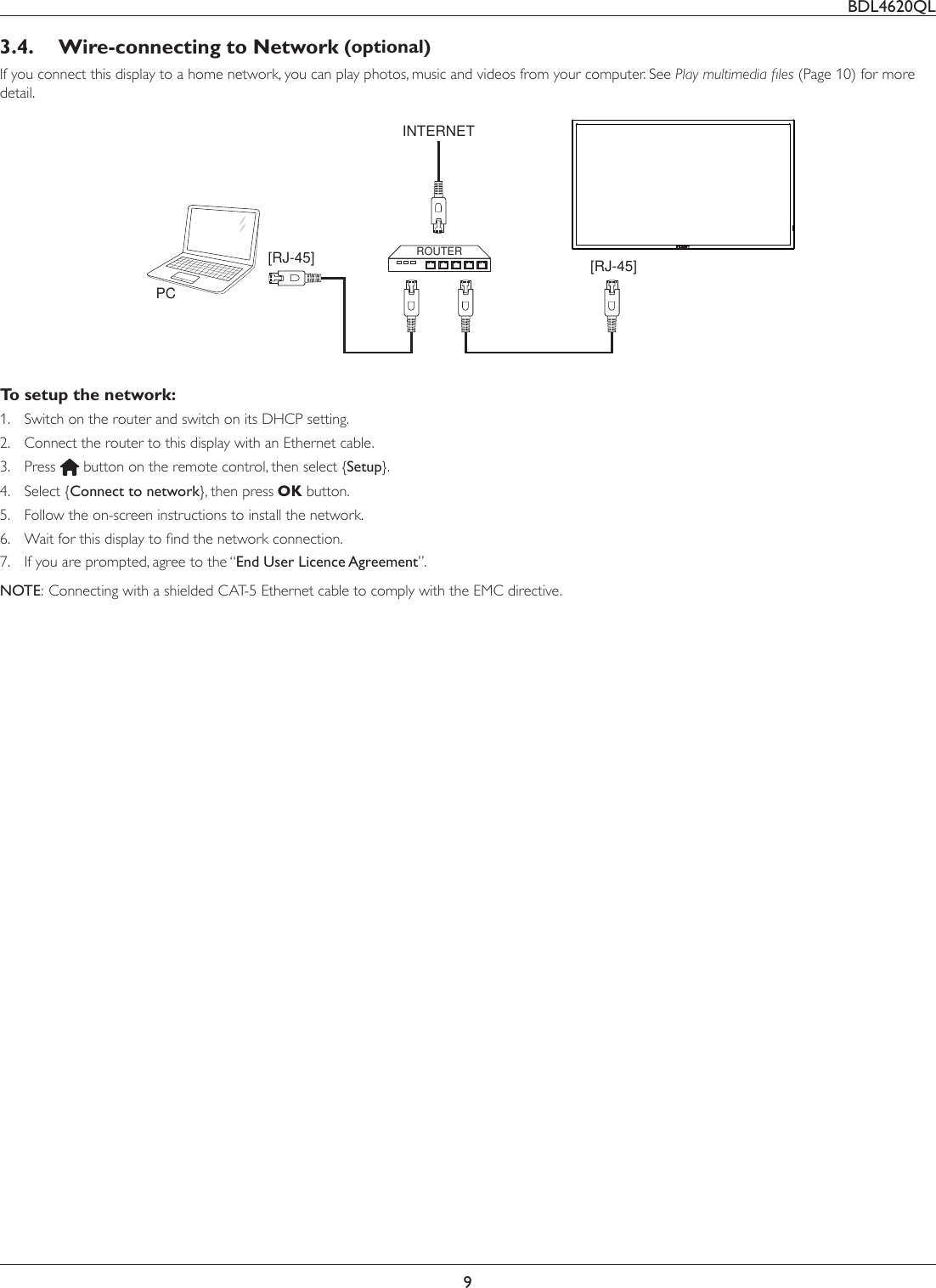 BDL4620QL93.4.  Wire-connecting to Network (optional)If you connect this display to a home network, you can play photos, music and videos from your computer. See 3OD\PXOWLPHGLDÀOHV(Page 10) for more detail.PC[RJ-45][RJ-45] ROUTERINTERNETTo setup the network:1.  Switch on the router and switch on its DHCP setting.2.  Connect the router to this display with an Ethernet cable.3.  Press   button on the remote control, then select {Setup}.4. Select {Connect to network}, then press   button.5.  Follow the on-screen instructions to install the network.6.  :DLWIRUWKLVGLVSOD\WRÀQGWKHQHWZRUNFRQQHFWLRQ7.  If you are prompted, agree to the “End User Licence Agreement”.NOTE:  Connecting with a shielded CAT-5 Ethernet cable to comply with the EMC directive.
