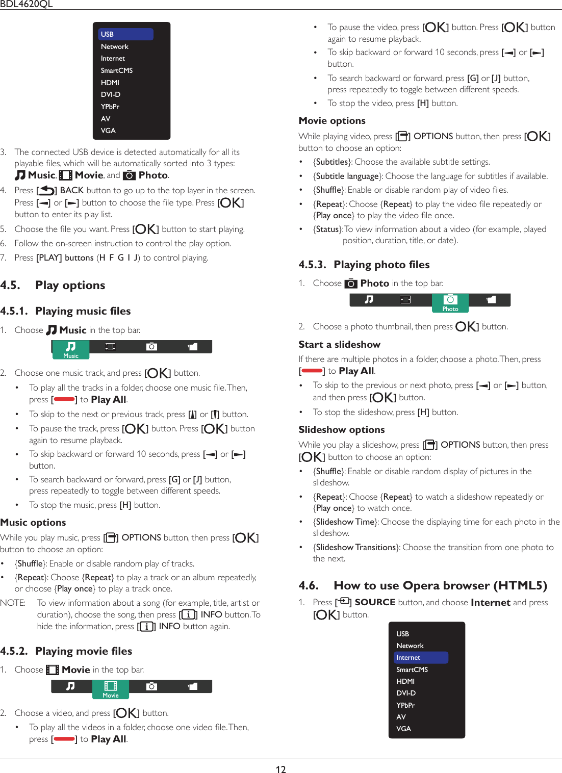 BDL4620QL12USBNetworkInternetSmartCMSHDMI DVI-DYPbPrAVVGA3.  The connected USB device is detected automatically for all its SOD\DEOHÀOHVZKLFKZLOOEHDXWRPDWLFDOO\VRUWHGLQWRW\SHV Music,   Movie, and   Photo.4. Press [] BACK button to go up to the top layer in the screen. Press [] or [ ]EXWWRQWRFKRRVHWKHÀOHW\SH3UHVV[ ] button to enter its play list.5.  &amp;KRRVHWKHÀOH\RXZDQW3UHVV[] button to start playing.6.  Follow the on-screen instruction to control the play option.7. Press [PLAY] buttons (H  F  G  I  J) to control playing. 4.5. Play options4.5.1.  Playing music files1. Choose   Music in the top bar.Music2.  Choose one music track, and press [ ] button.  7RSOD\DOOWKHWUDFNVLQDIROGHUFKRRVHRQHPXVLFÀOH7KHQpress [] to Play All. To skip to the next or previous track, press [] or [ ] button. To pause the track, press [] button. Press [ ] button again to resume playback. To skip backward or forward 10 seconds, press [] or [ ] button. To search backward or forward, press [G] or [J] button, press repeatedly to toggle between different speeds. To stop the music, press [H] button.Music options While you play music, press [] OPTIONS button, then press [ ] button to choose an option: {6KXIÁH}: Enable or disable random play of tracks. {Repeat}: Choose {Repeat} to play a track or an album repeatedly, or choose {Play once} to play a track once.NOTE:  To view information about a song (for example, title, artist or duration), choose the song, then press [] INFO button. To hide the information, press [] INFO button again.4.5.2.  Playing movie files1. Choose   Movie in the top bar. Movie2.  Choose a video, and press [ ] button.  7RSOD\DOOWKHYLGHRVLQDIROGHUFKRRVHRQHYLGHRÀOH7KHQpress [] to Play All. To pause the video, press [] button. Press [ ] button again to resume playback. To skip backward or forward 10 seconds, press [] or [ ] button. To search backward or forward, press [G] or [J] button, press repeatedly to toggle between different speeds. To stop the video, press [H] button.Movie options While playing video, press [] OPTIONS button, then press [ ] button to choose an option: {Subtitles}: Choose the available subtitle settings. {Subtitle language}: Choose the language for subtitles if available. {6KXIÁH`(QDEOHRUGLVDEOHUDQGRPSOD\RIYLGHRÀOHV {Repeat}: Choose {Repeat`WRSOD\WKHYLGHRÀOHUHSHDWHGO\RU {Play once`WRSOD\WKHYLGHRÀOHRQFH {Status}:  To view information about a video (for example, played position, duration, title, or date).4.5.3.  Playing photo files1. Choose   Photo in the top bar. Photo2.  Choose a photo thumbnail, then press  ] button. Start a slideshow If there are multiple photos in a folder, choose a photo. Then, press  [] to Play All. To skip to the previous or next photo, press [] or [ ] button, and then press [] button. To stop the slideshow, press [H] button.Slideshow options While you play a slideshow, press [] OPTIONS button, then press [] button to choose an option: {6KXIÁH}: Enable or disable random display of pictures in the slideshow. {Repeat}: Choose {Repeat} to watch a slideshow repeatedly or  {Play once} to watch once. {Slideshow Time}: Choose the displaying time for each photo in the slideshow. {Slideshow Transitions}: Choose the transition from one photo to the next.4.6.  How to use Opera browser (HTML5)1. Press [ ] SOURCE button, and choose Internet and press  [] button.USBNetworkInternetSmartCMSHDMI DVI-DYPbPrAVVGA