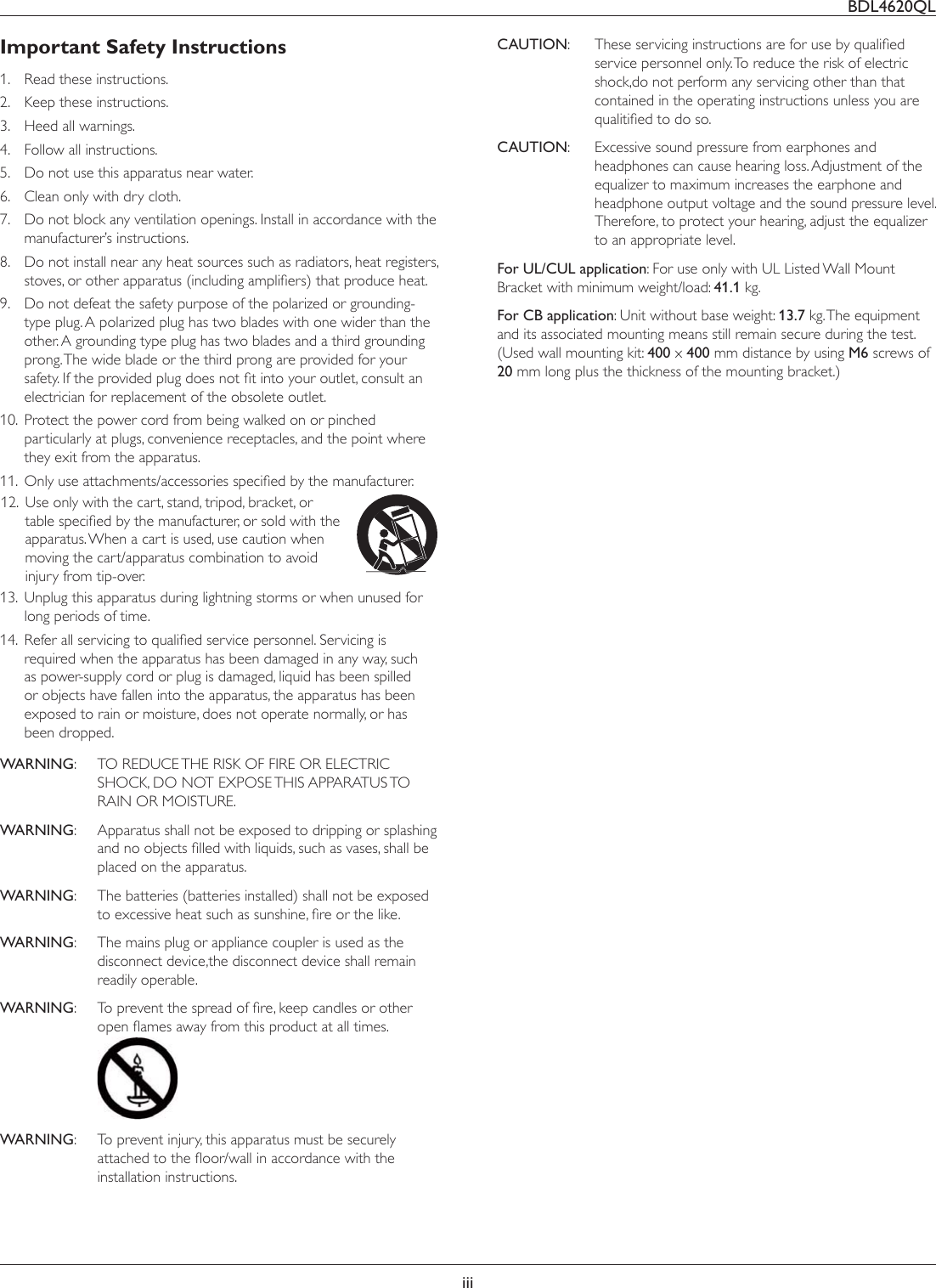 BDL4620QLiiiImportant Safety Instructions1.  Read these instructions.2.  Keep these instructions.3.  Heed all warnings.4.  Follow all instructions.5.  Do not use this apparatus near water.6.  Clean only with dry cloth.7.  Do not block any ventilation openings. Install in accordance with the manufacturer’s instructions.8.  Do not install near any heat sources such as radiators, heat registers, VWRYHVRURWKHUDSSDUDWXVLQFOXGLQJDPSOLÀHUVWKDWSURGXFHKHDW9.  Do not defeat the safety purpose of the polarized or grounding-type plug. A polarized plug has two blades with one wider than the other. A grounding type plug has two blades and a third grounding prong. The wide blade or the third prong are provided for your VDIHW\,IWKHSURYLGHGSOXJGRHVQRWÀWLQWR\RXURXWOHWFRQVXOWDQelectrician for replacement of the obsolete outlet.10.  Protect the power cord from being walked on or pinched particularly at plugs, convenience receptacles, and the point where they exit from the apparatus.11.  2QO\XVHDWWDFKPHQWVDFFHVVRULHVVSHFLÀHGE\WKHPDQXIDFWXUHU12.  Use only with the cart, stand, tripod, bracket, or WDEOHVSHFLÀHGE\WKHPDQXIDFWXUHURUVROGZLWKWKHapparatus. When a cart is used, use caution when moving the cart/apparatus combination to avoid injury from tip-over.13.  Unplug this apparatus during lightning storms or when unused for long periods of time.14.  5HIHUDOOVHUYLFLQJWRTXDOLÀHGVHUYLFHSHUVRQQHO6HUYLFLQJLVUHTXLUHGZKHQWKHDSSDUDWXVKDVEHHQGDPDJHGLQDQ\ZD\VXFKDVSRZHUVXSSO\FRUGRUSOXJLVGDPDJHGOLTXLGKDVEHHQVSLOOHGor objects have fallen into the apparatus, the apparatus has been exposed to rain or moisture, does not operate normally, or has been dropped.WARNING:  TO REDUCE THE RISK OF FIRE OR ELECTRIC SHOCK, DO NOT EXPOSE THIS APPARATUS TO RAIN OR MOISTURE.WARNING:  Apparatus shall not be exposed to dripping or splashing DQGQRREMHFWVÀOOHGZLWKOLTXLGVVXFKDVYDVHVVKDOOEHplaced on the apparatus.WARNING:  The batteries (batteries installed) shall not be exposed WRH[FHVVLYHKHDWVXFKDVVXQVKLQHÀUHRUWKHOLNHWARNING:  The mains plug or appliance coupler is used as the disconnect device,the disconnect device shall remain readily operable.WARNING 7RSUHYHQWWKHVSUHDGRIÀUHNHHSFDQGOHVRURWKHURSHQÁDPHVDZD\IURPWKLVSURGXFWDWDOOWLPHV WARNING:  To prevent injury, this apparatus must be securely DWWDFKHGWRWKHÁRRUZDOOLQDFFRUGDQFHZLWKWKHinstallation instructions.CAUTION 7KHVHVHUYLFLQJLQVWUXFWLRQVDUHIRUXVHE\TXDOLÀHGservice personnel only. To reduce the risk of electric shock,do not perform any servicing other than that contained in the operating instructions unless you are TXDOLWLÀHGWRGRVRCAUTION:  Excessive sound pressure from earphones and headphones can cause hearing loss. Adjustment of the HTXDOL]HUWRPD[LPXPLQFUHDVHVWKHHDUSKRQHDQGheadphone output voltage and the sound pressure level. 7KHUHIRUHWRSURWHFW\RXUKHDULQJDGMXVWWKHHTXDOL]HUto an appropriate level.For UL/CUL application: For use only with UL Listed Wall Mount Bracket with minimum weight/load: 41.1 kg.For CB application: Unit without base weight: 13.7NJ7KHHTXLSPHQWand its associated mounting means still remain secure during the test. (Used wall mounting kit: 400 x 400 mm distance by using M6 screws of 20 mm long plus the thickness of the mounting bracket.)