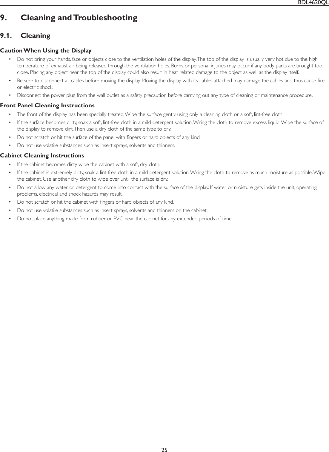 BDL4620QL259. Cleaning and Troubleshooting9.1. CleaningCaution When Using the Display Do not bring your hands, face or objects close to the ventilation holes of the display. The top of the display is usually very hot due to the high temperature of exhaust air being released through the ventilation holes. Burns or personal injuries may occur if any body parts are brought too close. Placing any object near the top of the display could also result in heat related damage to the object as well as the display itself. %HVXUHWRGLVFRQQHFWDOOFDEOHVEHIRUHPRYLQJWKHGLVSOD\0RYLQJWKHGLVSOD\ZLWKLWVFDEOHVDWWDFKHGPD\GDPDJHWKHFDEOHVDQGWKXVFDXVHÀUHor electric shock. Disconnect the power plug from the wall outlet as a safety precaution before carrying out any type of cleaning or maintenance procedure.Front Panel Cleaning Instructions The front of the display has been specially treated. Wipe the surface gently using only a cleaning cloth or a soft, lint-free cloth. ,IWKHVXUIDFHEHFRPHVGLUW\VRDNDVRIWOLQWIUHHFORWKLQDPLOGGHWHUJHQWVROXWLRQ:ULQJWKHFORWKWRUHPRYHH[FHVVOLTXLG:LSHWKHVXUIDFHRIthe display to remove dirt. Then use a dry cloth of the same type to dry. &apos;RQRWVFUDWFKRUKLWWKHVXUIDFHRIWKHSDQHOZLWKÀQJHUVRUKDUGREMHFWVRIDQ\NLQG Do not use volatile substances such as insert sprays, solvents and thinners.Cabinet Cleaning Instructions If the cabinet becomes dirty, wipe the cabinet with a soft, dry cloth. If the cabinet is extremely dirty, soak a lint-free cloth in a mild detergent solution. Wring the cloth to remove as much moisture as possible. Wipe the cabinet. Use another dry cloth to wipe over until the surface is dry. Do not allow any water or detergent to come into contact with the surface of the display. If water or moisture gets inside the unit, operating problems, electrical and shock hazards may result. &apos;RQRWVFUDWFKRUKLWWKHFDELQHWZLWKÀQJHUVRUKDUGREMHFWVRIDQ\NLQG Do not use volatile substances such as insert sprays, solvents and thinners on the cabinet. Do not place anything made from rubber or PVC near the cabinet for any extended periods of time.