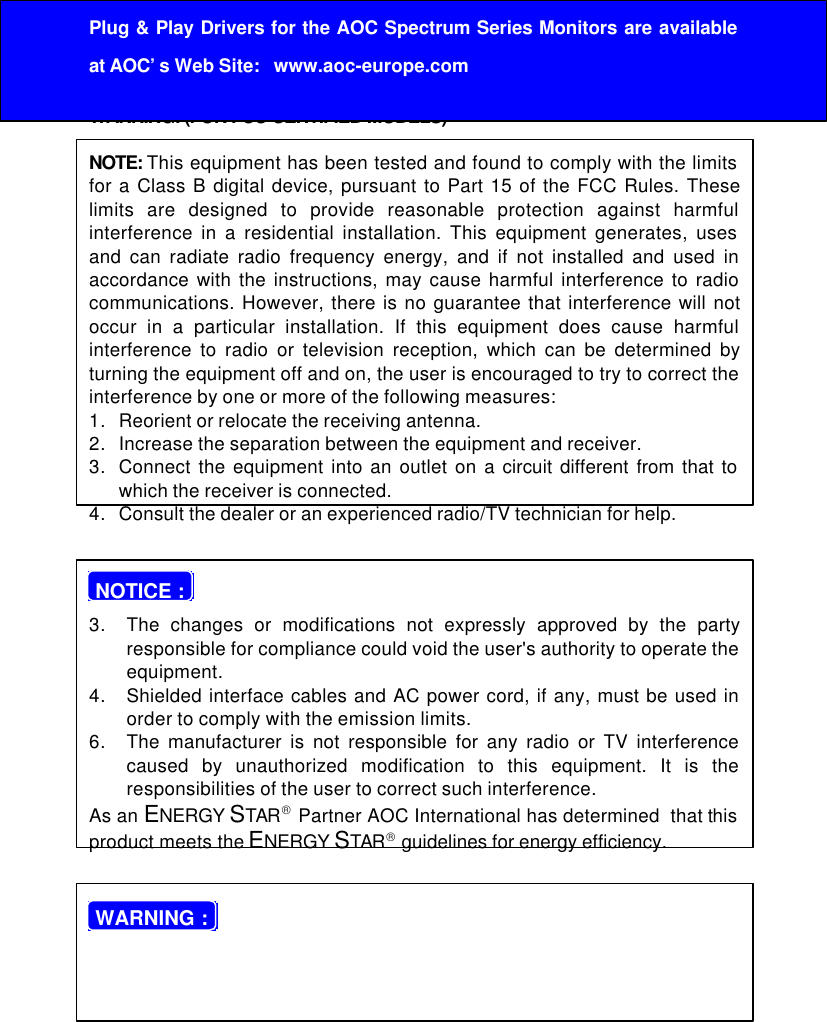 21Before operating the monitor please read this manual thoroughly. Thismanual should be retained for future reference.FCC Class B Radio Frequency Interference StatementWARNING: (FOR FCC CERTIFIED MODELS)NOTE: This equipment has been tested and found to comply with the limitsfor a Class B digital device, pursuant to Part 15 of the FCC Rules. Theselimits are designed to provide reasonable protection against harmfulinterference in a residential installation. This equipment generates, usesand can radiate radio frequency energy, and if not installed and used inaccordance with the instructions, may cause harmful interference to radiocommunications. However, there is no guarantee that interference will notoccur in a particular installation. If this equipment does cause harmfulinterference to radio or television reception, which can be determined byturning the equipment off and on, the user is encouraged to try to correct theinterference by one or more of the following measures:1. Reorient or relocate the receiving antenna.2. Increase the separation between the equipment and receiver.3. Connect the equipment into an outlet on a circuit different from that towhich the receiver is connected.4. Consult the dealer or an experienced radio/TV technician for help. NOTICE :3. The changes or modifications not expressly approved by the partyresponsible for compliance could void the user&apos;s authority to operate theequipment.4. Shielded interface cables and AC power cord, if any, must be used inorder to comply with the emission limits.6. The manufacturer is not responsible for any radio or TV interferencecaused by unauthorized modification to this equipment. It is theresponsibilities of the user to correct such interference.As an ENERGY STAR Partner AOC International has determined  that thisproduct meets the ENERGY STAR guidelines for energy efficiency. WARNING :Plug &amp; Play Drivers for the AOC Spectrum Series Monitors are availableat AOC’s Web Site:   www.aoc-europe.com