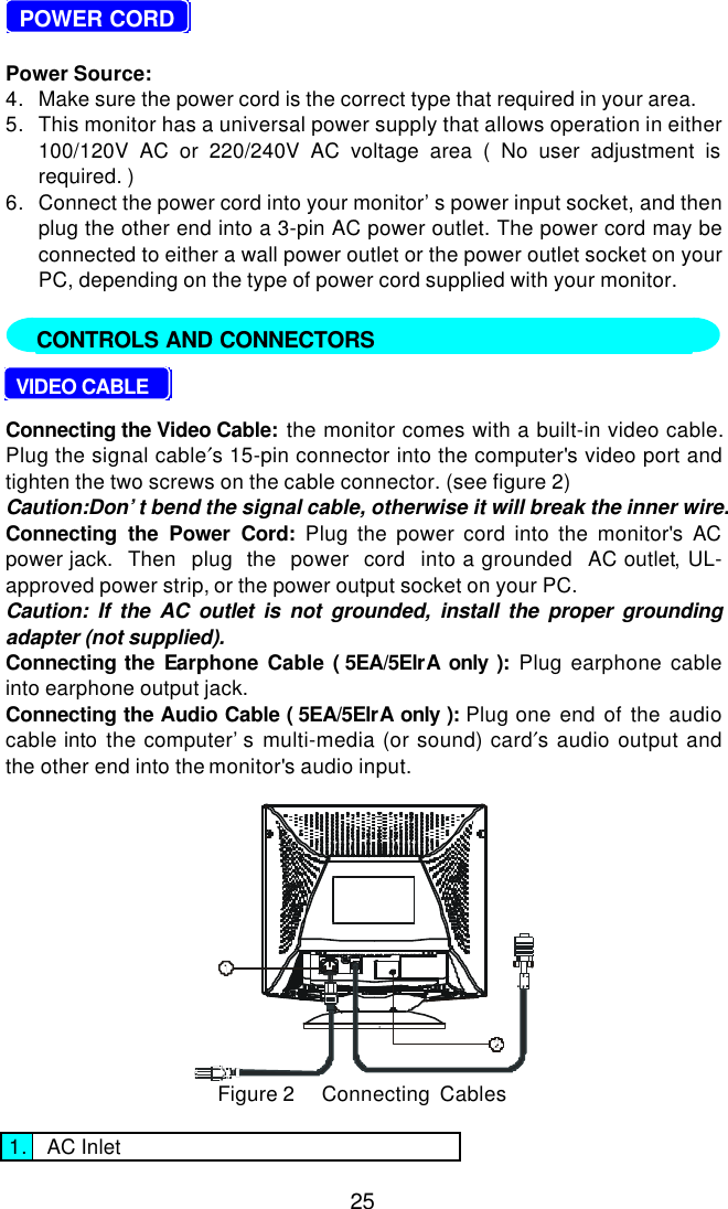 25  POWER CORDPower Source:4. Make sure the power cord is the correct type that required in your area.5. This monitor has a universal power supply that allows operation in either100/120V AC or 220/240V AC voltage area ( No user adjustment isrequired. )6. Connect the power cord into your monitor’s power input socket, and thenplug the other end into a 3-pin AC power outlet. The power cord may beconnected to either a wall power outlet or the power outlet socket on yourPC, depending on the type of power cord supplied with your monitor.     VIDEO CABLEConnecting the Video Cable:  the monitor comes with a built-in video cable.Plug the signal cable′s 15-pin connector into the computer&apos;s video port andtighten the two screws on the cable connector. (see figure 2)Caution:Don’t bend the signal cable, otherwise it will break the inner wire.Connecting the Power Cord: Plug the power cord into the monitor&apos;s ACpower jack.  Then  plug  the  power  cord  into a grounded  AC outlet, UL-approved power strip, or the power output socket on your PC.Caution: If the AC outlet is not grounded, install the proper groundingadapter (not supplied).Connecting the Earphone Cable ( 5EA/5ElrA only ):  Plug earphone cableinto earphone output jack.Connecting the Audio Cable ( 5EA/5ElrA only ):  Plug one end of the audiocable into the computer’s multi-media (or sound) card′s audio output andthe other end into the monitor&apos;s audio input.Figure 2     Connecting  Cables1. AC InletCONTROLS AND CONNECTORS