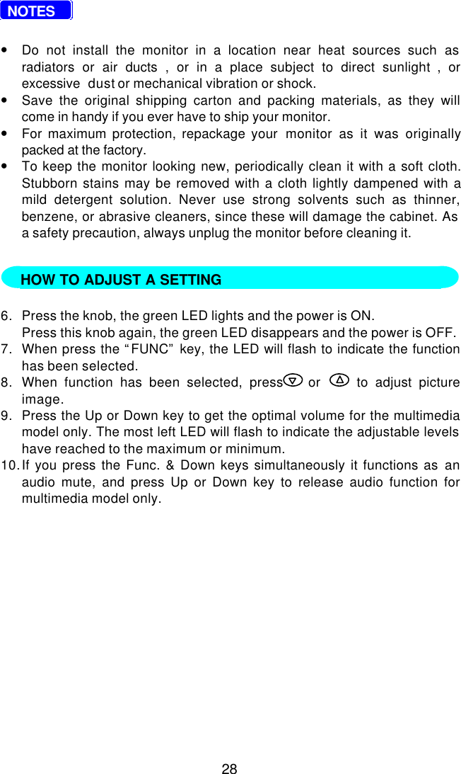 28  NOTES•Do not install the monitor in a location near heat sources such asradiators or air ducts , or in a place subject to direct sunlight , orexcessive  dust or mechanical vibration or shock.•Save the original shipping carton and packing materials, as they willcome in handy if you ever have to ship your monitor.•For maximum protection, repackage your  monitor as it was originallypacked at the factory.•To keep the monitor looking new, periodically clean it with a soft cloth.Stubborn stains may be removed with a cloth lightly dampened with amild detergent solution. Never use strong solvents such as thinner,benzene, or abrasive cleaners, since these will damage the cabinet. Asa safety precaution, always unplug the monitor before cleaning it.   6. Press the knob, the green LED lights and the power is ON.Press this knob again, the green LED disappears and the power is OFF.7. When press the “FUNC” key, the LED will flash to indicate the functionhas been selected.8. When function has been selected, press  or   to adjust pictureimage.9. Press the Up or Down key to get the optimal volume for the multimediamodel only. The most left LED will flash to indicate the adjustable levelshave reached to the maximum or minimum.10. If you press the Func. &amp; Down keys simultaneously it functions as anaudio mute, and press Up or Down key to release audio function formultimedia model only.HOW TO ADJUST A SETTING