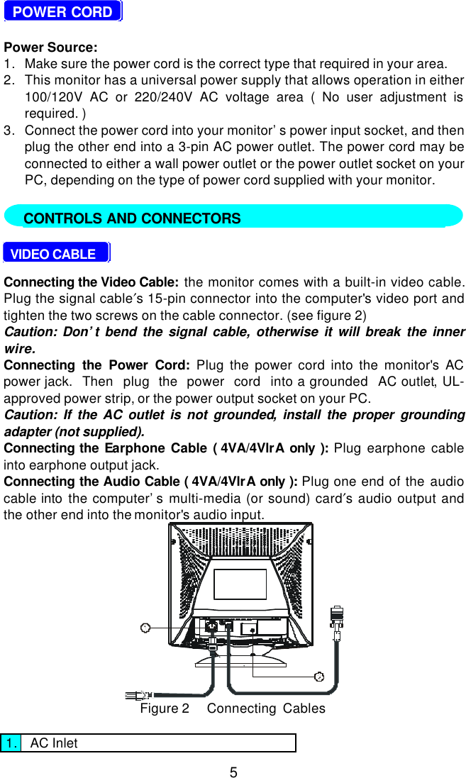 5  POWER CORDPower Source:1. Make sure the power cord is the correct type that required in your area.2. This monitor has a universal power supply that allows operation in either100/120V AC or 220/240V AC voltage area ( No user adjustment isrequired. )3. Connect the power cord into your monitor’s power input socket, and thenplug the other end into a 3-pin AC power outlet. The power cord may beconnected to either a wall power outlet or the power outlet socket on yourPC, depending on the type of power cord supplied with your monitor.     VIDEO CABLEConnecting the Video Cable:  the monitor comes with a built-in video cable.Plug the signal cable′s 15-pin connector into the computer&apos;s video port andtighten the two screws on the cable connector. (see figure 2)Caution: Don’t bend the signal cable, otherwise it will break the innerwire.Connecting the Power Cord: Plug the power cord into the monitor&apos;s ACpower jack.  Then  plug  the  power  cord  into a grounded  AC outlet, UL-approved power strip, or the power output socket on your PC.Caution: If the AC outlet is not grounded, install the proper groundingadapter (not supplied).Connecting the Earphone Cable ( 4VA/4VlrA only ):  Plug earphone cableinto earphone output jack.Connecting the Audio Cable ( 4VA/4VlrA only ):  Plug one end of the audiocable into the computer’s multi-media (or sound) card′s audio output andthe other end into the monitor&apos;s audio input.Figure 2     Connecting  Cables1. AC InletCONTROLS AND CONNECTORS