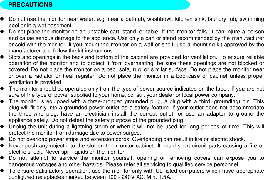 !Do not use the monitor near water, e.g. near a bathtub, washbowl, kitchen sink, laundry tub, swimmingpool or in a wet basement.!Do not place the monitor on an unstable cart, stand, or table. If the monitor falls, it can injure a personand cause serious damage to the appliance. Use only a cart or stand recommended by the manufactureror sold with the monitor. If you mount the monitor on a wall or shelf, use a mounting kit approved by themanufacturer and follow the kit instructions.!Slots and openings in the back and bottom of the cabinet are provided for ventilation. To ensure reliableoperation of the monitor and to protect it from overheating, be sure these openings are not blocked orcovered. Do not place the monitor on a bed, sofa, rug, or similar surface. Do not place the monitor nearor over a radiator or heat register. Do not place the monitor in a bookcase or cabinet unless properventilation is provided.!The monitor should be operated only from the type of power source indicated on the label. If you are notsure of the type of power supplied to your home, consult your dealer or local power company.!The monitor is equipped with a three-pronged grounded plug, a plug with a third (grounding) pin. Thisplug will fit only into a grounded power outlet as a safety feature. If your outlet does not accommodatethe three-wire plug, have an electrician install the correct outlet, or use an adapter to ground theappliance safely. Do not defeat the safety purpose of the grounded plug.!Unplug the unit during a lightning storm or when it will not be used for long periods of time. This willprotect the monitor from damage due to power surges.!Do not overload power strips and extension cords. Overloading can result in fire or electric shock.!Never push any object into the slot on the monitor cabinet. It could short circuit parts causing a fire orelectric shock. Never spill liquids on the monitor.!Do not attempt to service the monitor yourself; opening or removing covers can expose you todangerous voltages and other hazards. Please refer all servicing to qualified service personnel.!To ensure satisfactory operation, use the monitor only with UL listed computers which have appropriateconfigured receptacles marked between 100 - 240V AC, Min. 1.5A.PRECAUTIONS