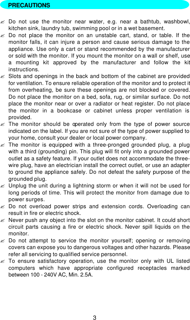 3  ?Do not use the monitor near water, e.g. near a bathtub, washbowl,kitchen sink, laundry tub, swimming pool or in a wet basement.?Do not place the monitor on an unstable cart, stand, or table. If themonitor falls, it can injure a person and cause serious damage to theappliance. Use only a cart or stand recommended by the manufactureror sold with the monitor. If you mount the monitor on a wall or shelf, usea mounting kit approved by the manufacturer and follow the kitinstructions.?Slots and openings in the back and bottom of the cabinet are providedfor ventilation. To ensure reliable operation of the monitor and to protect itfrom overheating, be sure these openings are not blocked or covered.Do not place the monitor on a bed, sofa, rug, or similar surface. Do notplace the monitor near or over a radiator or heat register. Do not placethe monitor in a bookcase or cabinet unless proper ventilation isprovided.?The monitor should be operated only from the type of power sourceindicated on the label. If you are not sure of the type of power supplied toyour home, consult your dealer or local power company.?The monitor is equipped with a three-pronged grounded plug, a plugwith a third (grounding) pin. This plug will fit only into a grounded poweroutlet as a safety feature. If your outlet does not accommodate the three-wire plug, have an electrician install the correct outlet, or use an adapterto ground the appliance safely. Do not defeat the safety purpose of thegrounded plug.?Unplug the unit during a lightning storm or when it will not be used forlong periods of time. This will protect the monitor from damage due topower surges.?Do not overload power strips and extension cords. Overloading canresult in fire or electric shock.?Never push any object into the slot on the monitor cabinet. It could shortcircuit parts causing a fire or electric shock. Never spill liquids on themonitor.?Do not attempt to service the monitor yourself; opening or removingcovers can expose you to dangerous voltages and other hazards. Pleaserefer all servicing to qualified service personnel.?To ensure satisfactory operation, use the monitor only with UL listedcomputers which have appropriate configured receptacles markedbetween 100 - 240V AC, Min. 2.5A.PRECAUTIONS