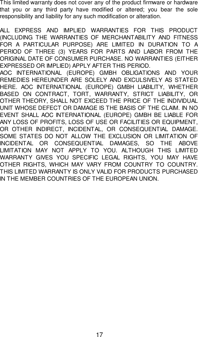17This limited warranty does not cover any of the product firmware or hardwarethat you or any third party have modified or altered; you bear the soleresponsibility and liability for any such modification or alteration.ALL EXPRESS AND IMPLIED WARRANTIES FOR THIS PRODUCT(INCLUDING THE WARRANTIES OF MERCHANTABILITY AND FITNESSFOR A PARTICULAR PURPOSE) ARE LIMITED IN DURATION TO APERIOD OF THREE (3) YEARS FOR PARTS AND LABOR FROM THEORIGINAL DATE OF CONSUMER PURCHASE. NO WARRANTIES (EITHEREXPRESSED OR IMPLIED) APPLY AFTER THIS PERIOD.AOC INTERNATIONAL (EUROPE) GMBH OBLIGATIONS AND YOURREMEDIES HEREUNDER ARE SOLELY AND EXCULSIVELY AS STATEDHERE. AOC INTERNATIONAL (EUROPE) GMBH LIABILITY, WHETHERBASED ON CONTRACT, TORT, WARRANTY, STRICT LIABILITY, OROTHER THEORY, SHALL NOT EXCEED THE PRICE OF THE INDIVIDUALUNIT WHOSE DEFECT OR DAMAGE IS THE BASIS OF THE CLAIM. IN NOEVENT SHALL AOC INTERNATIONAL (EUROPE) GMBH BE LIABLE FORANY LOSS OF PROFITS, LOSS OF USE OR FACILITIES OR EQUIPMENT,OR OTHER INDIRECT, INCIDENTAL, OR CONSEQUENTIAL DAMAGE.SOME STATES DO NOT ALLOW THE EXCLUSION OR LIMITATION OFINCIDENTAL OR CONSEQUENTIAL DAMAGES, SO THE ABOVELIMITATION MAY NOT APPLY TO YOU. ALTHOUGH THIS LIMITEDWARRANTY GIVES YOU SPECIFIC LEGAL RIGHTS, YOU MAY HAVEOTHER RIGHTS, WHICH MAY VARY FROM COUNTRY TO COUNTRY.THIS LIMITED WARRANTY IS ONLY VALID FOR PRODUCTS PURCHASEDIN THE MEMBER COUNTRIES OF THE EUROPEAN UNION.