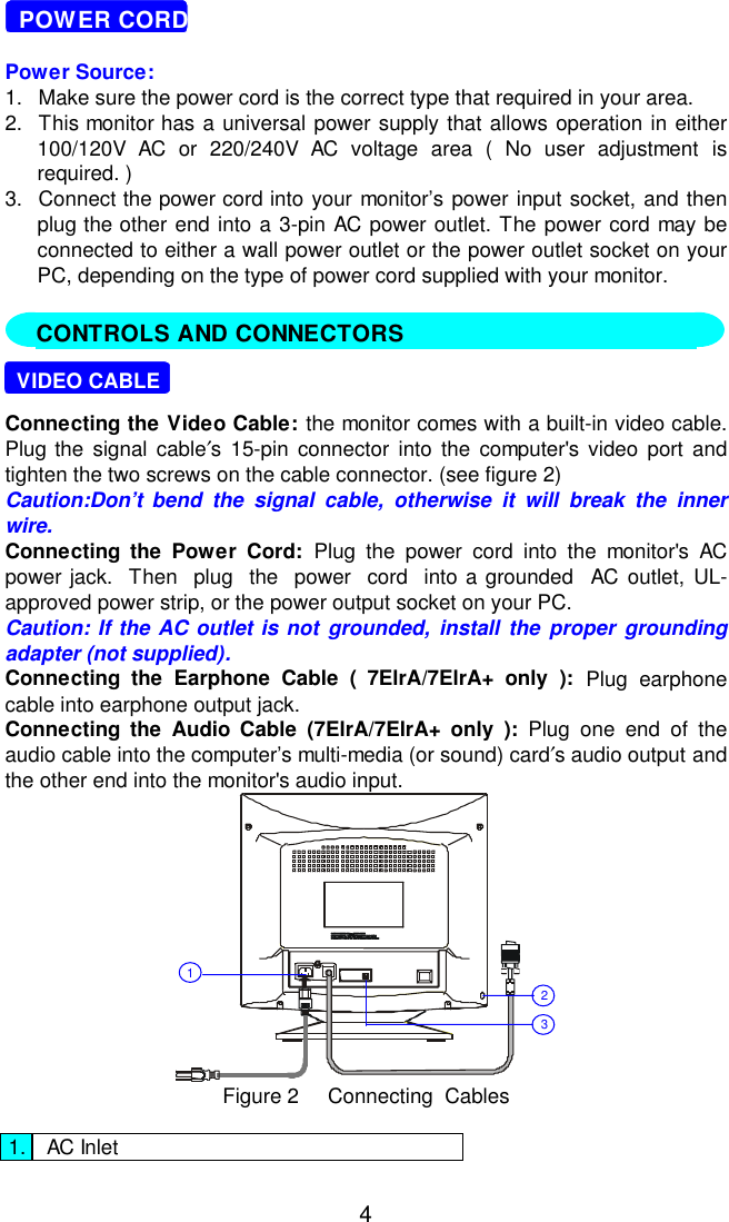 4  POWER CORDPower Source:1.  Make sure the power cord is the correct type that required in your area.2.  This monitor has a universal power supply that allows operation in either100/120V AC or 220/240V AC voltage area ( No user adjustment isrequired. )3.  Connect the power cord into your monitor’s power input socket, and thenplug the other end into a 3-pin AC power outlet. The power cord may beconnected to either a wall power outlet or the power outlet socket on yourPC, depending on the type of power cord supplied with your monitor.  VIDEO CABLEConnecting the Video Cable: the monitor comes with a built-in video cable.Plug the signal cable′s 15-pin connector into the computer&apos;s video port andtighten the two screws on the cable connector. (see figure 2)Caution:Don’t bend the signal cable, otherwise it will break the innerwire.Connecting the Power Cord: Plug the power cord into the monitor&apos;s ACpower jack.  Then  plug  the  power  cord  into a grounded  AC outlet, UL-approved power strip, or the power output socket on your PC.Caution: If the AC outlet is not grounded, install the proper groundingadapter (not supplied).Connecting the Earphone Cable ( 7ElrA/7ElrA+ only ): Plug earphonecable into earphone output jack.Connecting the Audio Cable (7ElrA/7ElrA+ only ): Plug one end of theaudio cable into the computer’s multi-media (or sound) card′s audio output andthe other end into the monitor&apos;s audio input.321Figure 2     Connecting  Cables1. AC InletCONTROLS AND CONNECTORS