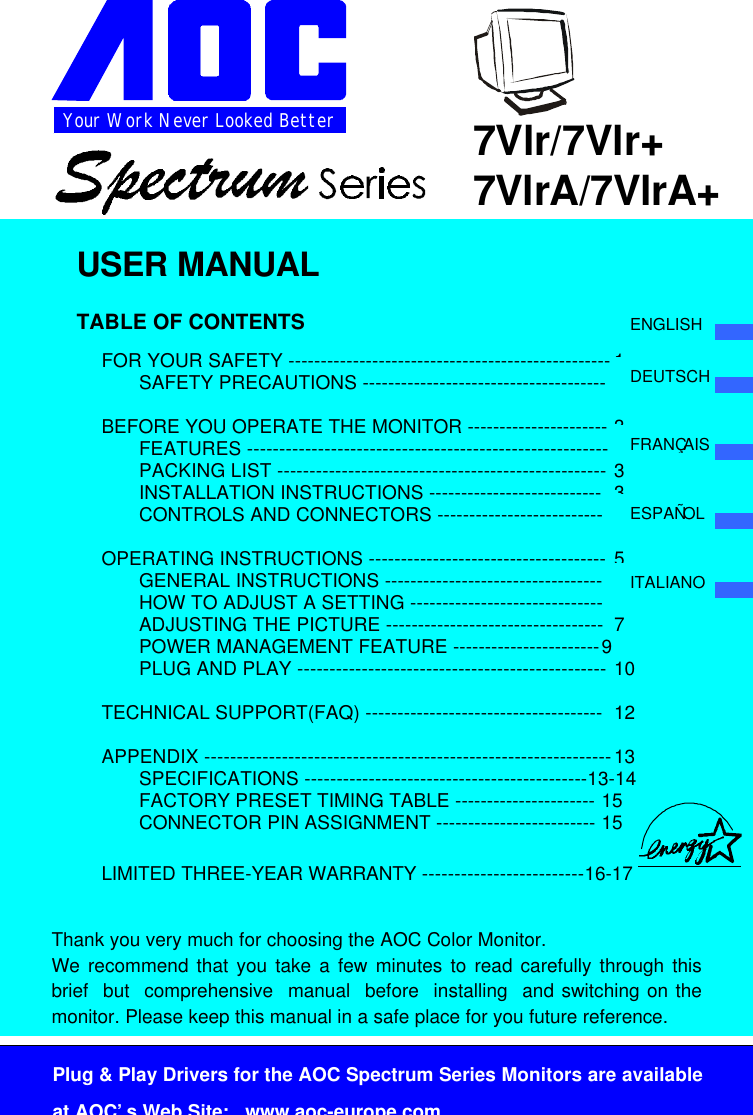 Your Work Never Looked BetterPlug &amp; Play Drivers for the AOC Spectrum Series Monitors are availableat AOC’s Web Site:   www.aoc-europe.com7Vlr/7Vlr+7VlrA/7VlrA+USER MANUALTABLE OF CONTENTSFOR YOUR SAFETY -------------------------------------------------- 1SAFETY PRECAUTIONS -------------------------------------- 2BEFORE YOU OPERATE THE MONITOR ---------------------- 3FEATURES -------------------------------------------------------- 3PACKING LIST --------------------------------------------------- 3INSTALLATION INSTRUCTIONS --------------------------- 3CONTROLS AND CONNECTORS -------------------------- 4OPERATING INSTRUCTIONS ------------------------------------- 5GENERAL INSTRUCTIONS ---------------------------------- 5HOW TO ADJUST A SETTING ------------------------------ 7ADJUSTING THE PICTURE ---------------------------------- 7POWER MANAGEMENT FEATURE -----------------------9PLUG AND PLAY ------------------------------------------------ 10TECHNICAL SUPPORT(FAQ) ------------------------------------- 12APPENDIX ---------------------------------------------------------------13SPECIFICATIONS --------------------------------------------13-14FACTORY PRESET TIMING TABLE ---------------------- 15     CONNECTOR PIN ASSIGNMENT ------------------------- 15LIMITED THREE-YEAR WARRANTY -------------------------16-17Thank you very much for choosing the AOC Color Monitor.We recommend that you take a few minutes to read carefully through thisbrief  but  comprehensive  manual  before  installing  and switching on themonitor. Please keep this manual in a safe place for you future reference.ENGLISHDEUTSCHFRANÇAISESPAÑOLITALIANO