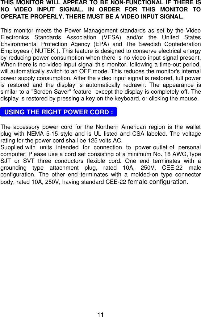11THIS MONITOR WILL APPEAR TO BE NON-FUNCTIONAL IF THERE ISNO VIDEO INPUT SIGNAL. IN ORDER FOR THIS MONITOR TOOPERATE PROPERLY, THERE MUST BE A VIDEO INPUT SIGNAL.This monitor meets the Power Management standards as set by the VideoElectronics Standards Association (VESA) and/or the United StatesEnvironmental Protection Agency (EPA) and The Swedish ConfederationEmployees ( NUTEK ). This feature is designed to conserve electrical energyby reducing power consumption when there is no video input signal present.When there is no video input signal this monitor, following a time-out period,will automatically switch to an OFF mode. This reduces the monitor&apos;s internalpower supply consumption. After the video input signal is restored, full poweris restored and the display is automatically redrawn. The appearance issimilar to a &quot;Screen Saver&quot; feature  except the display is completely off. Thedisplay is restored by pressing a key on the keyboard, or clicking the mouse.  USING THE RIGHT POWER CORD :The accessory power cord for the Northern American region is the walletplug with NEMA 5-15 style and is UL listed and CSA labeled. The voltagerating for the power cord shall be 125 volts AC.Supplied with  units  intended  for  connection  to  power outlet of  personalcomputer: Please use a cord set consisting of a minimum No. 18 AWG, typeSJT or SVT three conductors flexible cord. One end terminates with agrounding type attachment plug, rated 10A, 250V, CEE-22 maleconfiguration. The other end terminates with a molded-on type connectorbody, rated 10A, 250V, having standard CEE-22 female configuration.