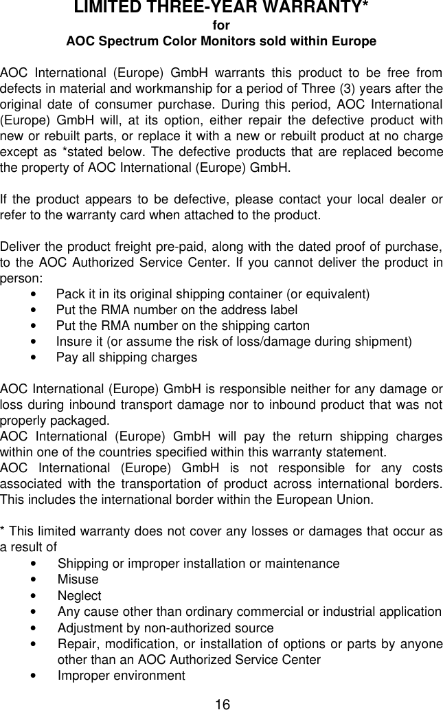 16LIMITED THREE-YEAR WARRANTY*forAOC Spectrum Color Monitors sold within EuropeAOC International (Europe) GmbH warrants this product to be free fromdefects in material and workmanship for a period of Three (3) years after theoriginal date of consumer purchase. During this period, AOC International(Europe) GmbH will, at its option, either repair the defective product withnew or rebuilt parts, or replace it with a new or rebuilt product at no chargeexcept as *stated below. The defective products that are replaced becomethe property of AOC International (Europe) GmbH.If the product appears to be defective, please contact your local dealer orrefer to the warranty card when attached to the product.Deliver the product freight pre-paid, along with the dated proof of purchase,to the AOC Authorized Service Center. If you cannot deliver the product inperson:• Pack it in its original shipping container (or equivalent)• Put the RMA number on the address label• Put the RMA number on the shipping carton• Insure it (or assume the risk of loss/damage during shipment)• Pay all shipping charges  AOC International (Europe) GmbH is responsible neither for any damage orloss during inbound transport damage nor to inbound product that was notproperly packaged. AOC International (Europe) GmbH will pay the return shipping chargeswithin one of the countries specified within this warranty statement. AOC International (Europe) GmbH is not responsible for any costsassociated with the transportation of product across international borders.This includes the international border within the European Union.  * This limited warranty does not cover any losses or damages that occur asa result of• Shipping or improper installation or maintenance• Misuse• Neglect• Any cause other than ordinary commercial or industrial application• Adjustment by non-authorized source• Repair, modification, or installation of options or parts by anyoneother than an AOC Authorized Service Center• Improper environment