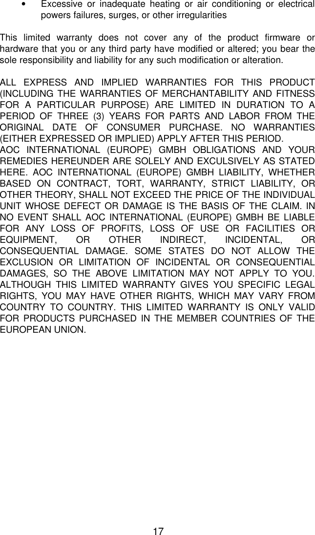17• Excessive or inadequate heating or air conditioning or electricalpowers failures, surges, or other irregularitiesThis limited warranty does not cover any of the product firmware orhardware that you or any third party have modified or altered; you bear thesole responsibility and liability for any such modification or alteration.ALL EXPRESS AND IMPLIED WARRANTIES FOR THIS PRODUCT(INCLUDING THE WARRANTIES OF MERCHANTABILITY AND FITNESSFOR A PARTICULAR PURPOSE) ARE LIMITED IN DURATION TO APERIOD OF THREE (3) YEARS FOR PARTS AND LABOR FROM THEORIGINAL DATE OF CONSUMER PURCHASE. NO WARRANTIES(EITHER EXPRESSED OR IMPLIED) APPLY AFTER THIS PERIOD.AOC INTERNATIONAL (EUROPE) GMBH OBLIGATIONS AND YOURREMEDIES HEREUNDER ARE SOLELY AND EXCULSIVELY AS STATEDHERE. AOC INTERNATIONAL (EUROPE) GMBH LIABILITY, WHETHERBASED ON CONTRACT, TORT, WARRANTY, STRICT LIABILITY, OROTHER THEORY, SHALL NOT EXCEED THE PRICE OF THE INDIVIDUALUNIT WHOSE DEFECT OR DAMAGE IS THE BASIS OF THE CLAIM. INNO EVENT SHALL AOC INTERNATIONAL (EUROPE) GMBH BE LIABLEFOR ANY LOSS OF PROFITS, LOSS OF USE OR FACILITIES OREQUIPMENT, OR OTHER INDIRECT, INCIDENTAL, ORCONSEQUENTIAL DAMAGE. SOME STATES DO NOT ALLOW THEEXCLUSION OR LIMITATION OF INCIDENTAL OR CONSEQUENTIALDAMAGES, SO THE ABOVE LIMITATION MAY NOT APPLY TO YOU.ALTHOUGH THIS LIMITED WARRANTY GIVES YOU SPECIFIC LEGALRIGHTS, YOU MAY HAVE OTHER RIGHTS, WHICH MAY VARY FROMCOUNTRY TO COUNTRY. THIS LIMITED WARRANTY IS ONLY VALIDFOR PRODUCTS PURCHASED IN THE MEMBER COUNTRIES OF THEEUROPEAN UNION.