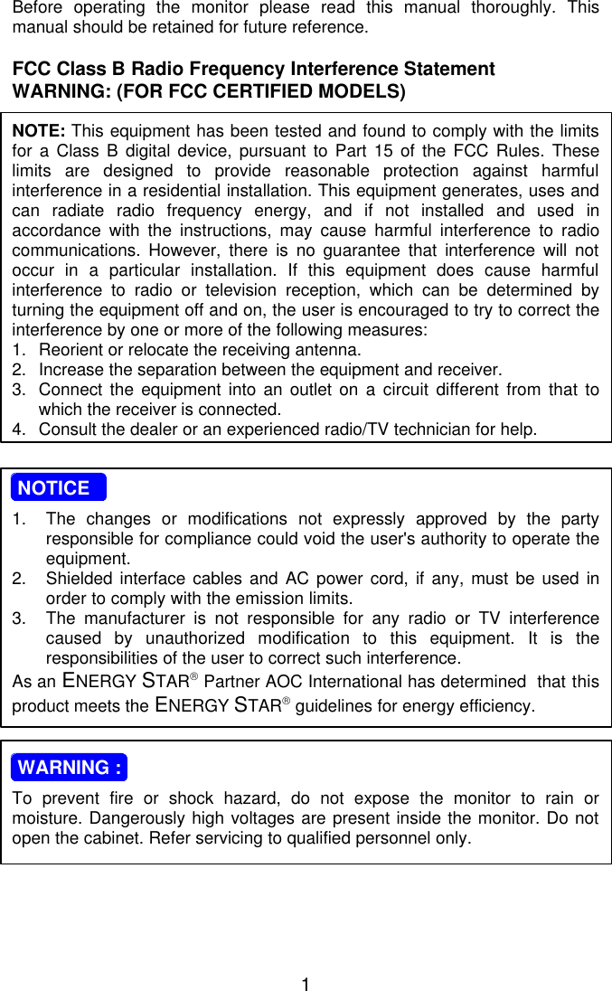 1Before operating the monitor please read this manual thoroughly. Thismanual should be retained for future reference.FCC Class B Radio Frequency Interference StatementWARNING: (FOR FCC CERTIFIED MODELS)NOTE: This equipment has been tested and found to comply with the limitsfor a Class B digital device, pursuant to Part 15 of the FCC Rules. Theselimits are designed to provide reasonable protection against harmfulinterference in a residential installation. This equipment generates, uses andcan radiate radio frequency energy, and if not installed and used inaccordance with the instructions, may cause harmful interference to radiocommunications. However, there is no guarantee that interference will notoccur in a particular installation. If this equipment does cause harmfulinterference to radio or television reception, which can be determined byturning the equipment off and on, the user is encouraged to try to correct theinterference by one or more of the following measures:1. Reorient or relocate the receiving antenna.2. Increase the separation between the equipment and receiver.3. Connect the equipment into an outlet on a circuit different from that towhich the receiver is connected.4. Consult the dealer or an experienced radio/TV technician for help. NOTICE1. The changes or modifications not expressly approved by the partyresponsible for compliance could void the user&apos;s authority to operate theequipment.2. Shielded interface cables and AC power cord, if any, must be used inorder to comply with the emission limits.3. The manufacturer is not responsible for any radio or TV interferencecaused by unauthorized modification to this equipment. It is theresponsibilities of the user to correct such interference.As an ENERGY STAR Partner AOC International has determined  that thisproduct meets the ENERGY STAR guidelines for energy efficiency. WARNING :To prevent fire or shock hazard, do not expose the monitor to rain ormoisture. Dangerously high voltages are present inside the monitor. Do notopen the cabinet. Refer servicing to qualified personnel only.