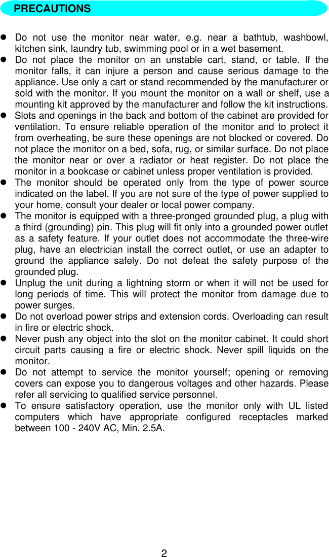 2  lDo not use the monitor near water, e.g. near a bathtub, washbowl,kitchen sink, laundry tub, swimming pool or in a wet basement.lDo not place the monitor on an unstable cart, stand, or table. If themonitor falls, it can injure a person and cause serious damage to theappliance. Use only a cart or stand recommended by the manufacturer orsold with the monitor. If you mount the monitor on a wall or shelf, use amounting kit approved by the manufacturer and follow the kit instructions.lSlots and openings in the back and bottom of the cabinet are provided forventilation. To ensure reliable operation of the monitor and to protect itfrom overheating, be sure these openings are not blocked or covered. Donot place the monitor on a bed, sofa, rug, or similar surface. Do not placethe monitor near or over a radiator or heat register. Do not place themonitor in a bookcase or cabinet unless proper ventilation is provided.lThe monitor should be operated only from the type of power sourceindicated on the label. If you are not sure of the type of power supplied toyour home, consult your dealer or local power company.lThe monitor is equipped with a three-pronged grounded plug, a plug witha third (grounding) pin. This plug will fit only into a grounded power outletas a safety feature. If your outlet does not accommodate the three-wireplug, have an electrician install the correct outlet, or use an adapter toground the appliance safely. Do not defeat the safety purpose of thegrounded plug.lUnplug the unit during a lightning storm or when it will not be used forlong periods of time. This will protect the monitor from damage due topower surges.lDo not overload power strips and extension cords. Overloading can resultin fire or electric shock.lNever push any object into the slot on the monitor cabinet. It could shortcircuit parts causing a fire or electric shock. Never spill liquids on themonitor.lDo not attempt to service the monitor yourself; opening or removingcovers can expose you to dangerous voltages and other hazards. Pleaserefer all servicing to qualified service personnel.lTo ensure satisfactory operation, use the monitor only with UL listedcomputers which have appropriate configured receptacles markedbetween 100 - 240V AC, Min. 2.5A.PRECAUTIONS