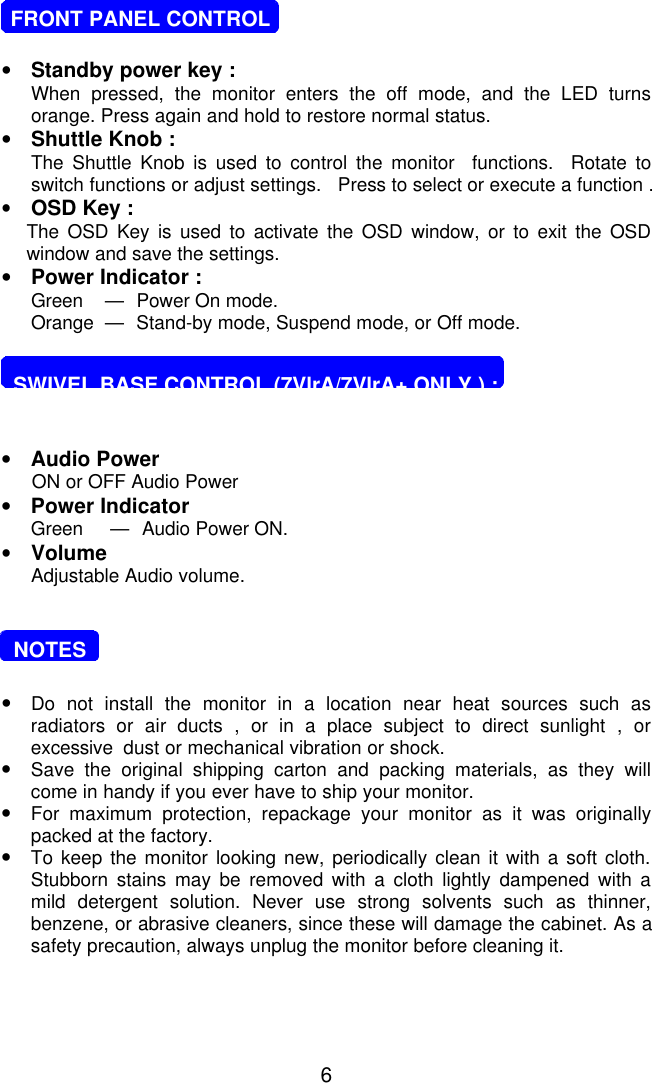 6   FRONT PANEL CONTROL•Standby power key :When pressed, the monitor enters the off mode, and the LED turnsorange. Press again and hold to restore normal status.•Shuttle Knob :The Shuttle Knob is used to control the monitor  functions.  Rotate toswitch functions or adjust settings.   Press to select or execute a function .•OSD Key :The OSD Key is used to activate the OSD window, or to exit the OSDwindow and save the settings.•Power Indicator :Green    —    Power On mode.Orange  —    Stand-by mode, Suspend mode, or Off mode.  SWIVEL BASE CONTROL (7VlrA/7VlrA+ ONLY ) :•Audio Power ON or OFF Audio Power•Power IndicatorGreen     —    Audio Power ON.•VolumeAdjustable Audio volume.  NOTES•Do not install the monitor in a location near heat sources such asradiators or air ducts , or in a place subject to direct sunlight , orexcessive  dust or mechanical vibration or shock.•Save the original shipping carton and packing materials, as they willcome in handy if you ever have to ship your monitor.•For  maximum protection, repackage your monitor as it was originallypacked at the factory.•To keep the monitor looking new, periodically clean it with a soft cloth.Stubborn stains may be removed with a cloth lightly dampened with amild detergent solution. Never use strong solvents such as thinner,benzene, or abrasive cleaners, since these will damage the cabinet. As asafety precaution, always unplug the monitor before cleaning it.