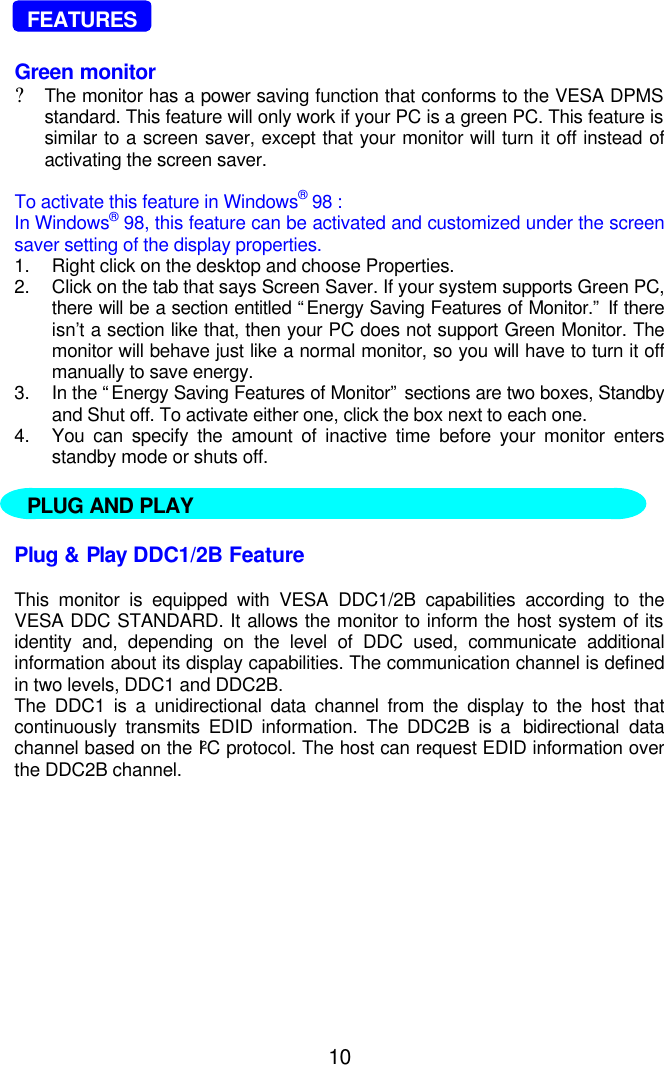 10  FEATURESGreen monitor?The monitor has a power saving function that conforms to the VESA DPMSstandard. This feature will only work if your PC is a green PC. This feature issimilar to a screen saver, except that your monitor will turn it off instead ofactivating the screen saver.To activate this feature in Windows® 98 :In Windows® 98, this feature can be activated and customized under the screensaver setting of the display properties.1. Right click on the desktop and choose Properties.2. Click on the tab that says Screen Saver. If your system supports Green PC,there will be a section entitled “Energy Saving Features of Monitor.” If thereisn’t a section like that, then your PC does not support Green Monitor. Themonitor will behave just like a normal monitor, so you will have to turn it offmanually to save energy.3. In the “Energy Saving Features of Monitor” sections are two boxes, Standbyand Shut off. To activate either one, click the box next to each one.4. You can specify the amount of inactive time before your monitor entersstandby mode or shuts off.Plug &amp; Play DDC1/2B FeatureThis monitor is equipped with VESA DDC1/2B capabilities according to theVESA DDC STANDARD. It allows the monitor to inform the host system of itsidentity and, depending on the level of DDC used, communicate additionalinformation about its display capabilities. The communication channel is definedin two levels, DDC1 and DDC2B.The DDC1 is a unidirectional data channel from the display to the host thatcontinuously transmits EDID information. The DDC2B is a  bidirectional datachannel based on the I²C protocol. The host can request EDID information overthe DDC2B channel.PLUG AND PLAY