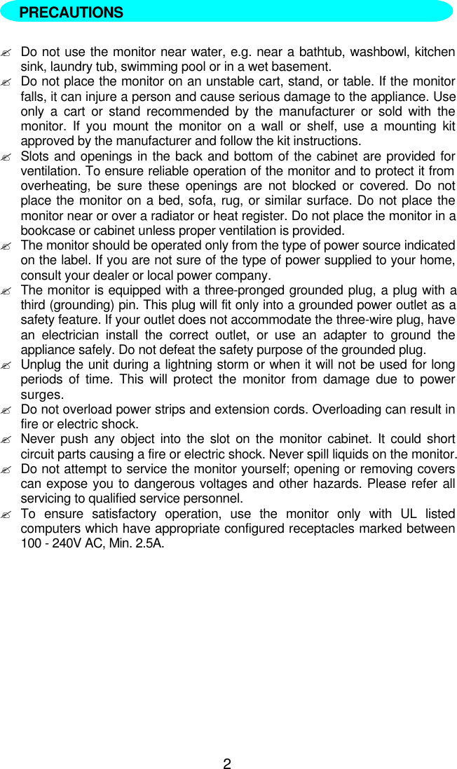 2  ?Do not use the monitor near water, e.g. near a bathtub, washbowl, kitchensink, laundry tub, swimming pool or in a wet basement.?Do not place the monitor on an unstable cart, stand, or table. If the monitorfalls, it can injure a person and cause serious damage to the appliance. Useonly a cart or stand recommended by the manufacturer or sold with themonitor. If you mount the monitor on a wall or shelf, use a mounting kitapproved by the manufacturer and follow the kit instructions.?Slots and openings in the back and bottom of the cabinet are provided forventilation. To ensure reliable operation of the monitor and to protect it fromoverheating, be sure these openings are not blocked or covered. Do notplace the monitor on a bed, sofa, rug, or similar surface. Do not place themonitor near or over a radiator or heat register. Do not place the monitor in abookcase or cabinet unless proper ventilation is provided.?The monitor should be operated only from the type of power source indicatedon the label. If you are not sure of the type of power supplied to your home,consult your dealer or local power company.?The monitor is equipped with a three-pronged grounded plug, a plug with athird (grounding) pin. This plug will fit only into a grounded power outlet as asafety feature. If your outlet does not accommodate the three-wire plug, havean electrician install the correct outlet, or use an adapter to ground theappliance safely. Do not defeat the safety purpose of the grounded plug.?Unplug the unit during a lightning storm or when it will not be used for longperiods of time. This will protect the monitor from damage due to powersurges.?Do not overload power strips and extension cords. Overloading can result infire or electric shock.?Never push any object into the slot on the monitor cabinet. It could shortcircuit parts causing a fire or electric shock. Never spill liquids on the monitor.?Do not attempt to service the monitor yourself; opening or removing coverscan expose you to dangerous voltages and other hazards. Please refer allservicing to qualified service personnel.?To ensure satisfactory operation, use the monitor only with UL listedcomputers which have appropriate configured receptacles marked between100 - 240V AC, Min. 2.5A.PRECAUTIONS