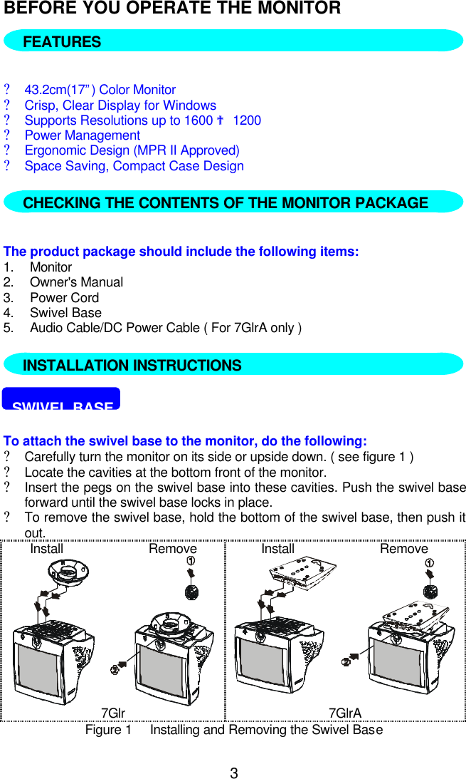 3BEFORE YOU OPERATE THE MONITOR  FEATURES?43.2cm(17”) Color Monitor?Crisp, Clear Display for Windows?Supports Resolutions up to 1600 ? 1200?Power Management?Ergonomic Design (MPR II Approved)?Space Saving, Compact Case Design   The product package should include the following items:1. Monitor2. Owner&apos;s Manual3. Power Cord4. Swivel Base5. Audio Cable/DC Power Cable ( For 7GlrA only )  INSTALLATION INSTRUCTIONS.  SWIVEL BASETo attach the swivel base to the monitor, do the following:?Carefully turn the monitor on its side or upside down. ( see figure 1 )?Locate the cavities at the bottom front of the monitor.?Insert the pegs on the swivel base into these cavities. Push the swivel baseforward until the swivel base locks in place.?To remove the swivel base, hold the bottom of the swivel base, then push itout.Install                        Remove Install                        Remove7Glr 7GlrAFigure 1     Installing and Removing the Swivel BaseFEATURESCHECKING THE CONTENTS OF THE MONITOR PACKAGEINSTALLATION INSTRUCTIONS