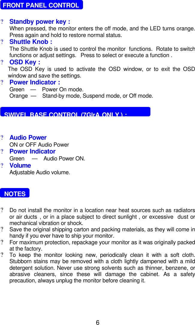 6   FRONT PANEL CONTROL?Standby power key :When pressed, the monitor enters the off mode, and the LED turns orange.Press again and hold to restore normal status.?Shuttle Knob :The Shuttle Knob is used to control the monitor  functions.  Rotate to switchfunctions or adjust settings.   Press to select or execute a function .?OSD Key :The OSD Key is used to activate the OSD window, or to exit the OSDwindow and save the settings.?Power Indicator :Green    —    Power On mode.Orange  —    Stand-by mode, Suspend mode, or Off mode.  SWIVEL BASE CONTROL (7GlrA ONLY ) :?Audio Power ON or OFF Audio Power?Power IndicatorGreen     —    Audio Power ON.?VolumeAdjustable Audio volume.  NOTES?Do not install the monitor in a location near heat sources such as radiatorsor air ducts , or in a place subject to direct sunlight , or excessive  dust ormechanical vibration or shock.?Save the original shipping carton and packing materials, as they will come inhandy if you ever have to ship your monitor.?For maximum protection, repackage your monitor as it was originally packedat the factory.?To keep the monitor looking new, periodically clean it with a soft cloth.Stubborn stains may be removed with a cloth lightly dampened with a milddetergent solution. Never use strong solvents such as thinner, benzene, orabrasive cleaners, since these will damage the cabinet. As a safetyprecaution, always unplug the monitor before cleaning it.