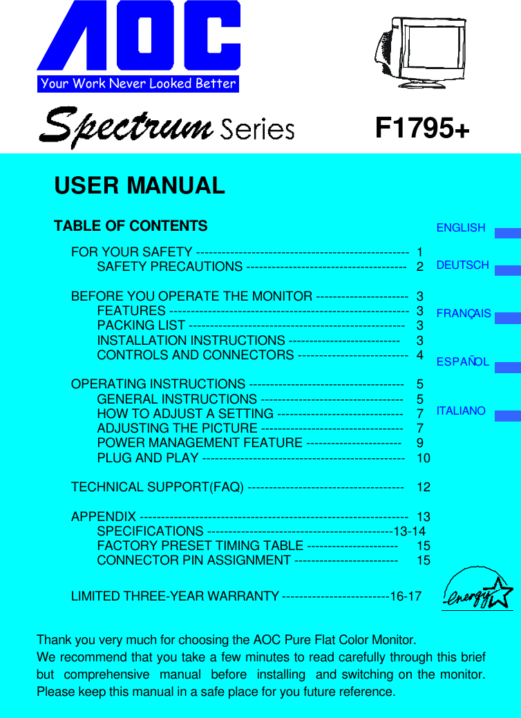 Your Work Never Looked BetterF1795+USER MANUALTABLE OF CONTENTSFOR YOUR SAFETY -------------------------------------------------- 1SAFETY PRECAUTIONS -------------------------------------- 2BEFORE YOU OPERATE THE MONITOR ---------------------- 3FEATURES -------------------------------------------------------- 3PACKING LIST --------------------------------------------------- 3INSTALLATION INSTRUCTIONS --------------------------- 3CONTROLS AND CONNECTORS -------------------------- 4OPERATING INSTRUCTIONS ------------------------------------- 5GENERAL INSTRUCTIONS ---------------------------------- 5HOW TO ADJUST A SETTING ------------------------------ 7ADJUSTING THE PICTURE ---------------------------------- 7POWER MANAGEMENT FEATURE ----------------------- 9PLUG AND PLAY ------------------------------------------------ 10TECHNICAL SUPPORT(FAQ) ------------------------------------- 12APPENDIX --------------------------------------------------------------- 13SPECIFICATIONS --------------------------------------------13-14FACTORY PRESET TIMING TABLE ---------------------- 15CONNECTOR PIN ASSIGNMENT ------------------------- 15LIMITED THREE-YEAR WARRANTY -------------------------16-17Thank you very much for choosing the AOC Pure Flat Color Monitor.We recommend that you take a few minutes to read carefully through this briefbut  comprehensive  manual  before  installing  and switching on the monitor.Please keep this manual in a safe place for you future reference.ENGLISHDEUTSCHFRANÇAISESPAÑOLITALIANO