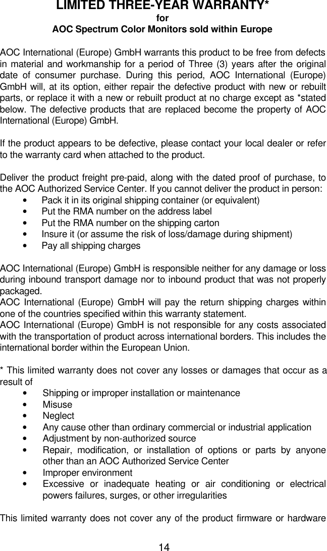 14LIMITED THREE-YEAR WARRANTY*forAOC Spectrum Color Monitors sold within EuropeAOC International (Europe) GmbH warrants this product to be free from defectsin material and workmanship for a period of Three (3) years after the originaldate of consumer purchase. During this period, AOC International (Europe)GmbH will, at its option, either repair the defective product with new or rebuiltparts, or replace it with a new or rebuilt product at no charge except as *statedbelow. The defective products that are replaced become the property of AOCInternational (Europe) GmbH.If the product appears to be defective, please contact your local dealer or referto the warranty card when attached to the product.Deliver the product freight pre-paid, along with the dated proof of purchase, tothe AOC Authorized Service Center. If you cannot deliver the product in person:• Pack it in its original shipping container (or equivalent)• Put the RMA number on the address label• Put the RMA number on the shipping carton• Insure it (or assume the risk of loss/damage during shipment)• Pay all shipping charges  AOC International (Europe) GmbH is responsible neither for any damage or lossduring inbound transport damage nor to inbound product that was not properlypackaged. AOC International (Europe) GmbH will pay the return shipping charges withinone of the countries specified within this warranty statement. AOC International (Europe) GmbH is not responsible for any costs associatedwith the transportation of product across international borders. This includes theinternational border within the European Union.  * This limited warranty does not cover any losses or damages that occur as aresult of• Shipping or improper installation or maintenance• Misuse• Neglect• Any cause other than ordinary commercial or industrial application• Adjustment by non-authorized source• Repair, modification, or installation of options or parts by anyoneother than an AOC Authorized Service Center• Improper environment• Excessive or inadequate heating or air conditioning or electricalpowers failures, surges, or other irregularitiesThis limited warranty does not cover any of the product firmware or hardware