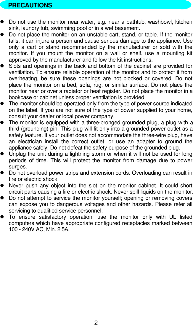 2  lDo not use the monitor near water, e.g. near a bathtub, washbowl, kitchensink, laundry tub, swimming pool or in a wet basement.lDo not place the monitor on an unstable cart, stand, or table. If the monitorfalls, it can injure a person and cause serious damage to the appliance. Useonly a cart or stand recommended by the manufacturer or sold with themonitor. If you mount the monitor on a wall or shelf, use a mounting kitapproved by the manufacturer and follow the kit instructions.lSlots and openings in the back and bottom of the cabinet are provided forventilation. To ensure reliable operation of the monitor and to protect it fromoverheating, be sure these openings are not blocked or covered. Do notplace the monitor on a bed, sofa, rug, or similar surface. Do not place themonitor near or over a radiator or heat register. Do not place the monitor in abookcase or cabinet unless proper ventilation is provided.lThe monitor should be operated only from the type of power source indicatedon the label. If you are not sure of the type of power supplied to your home,consult your dealer or local power company.lThe monitor is equipped with a three-pronged grounded plug, a plug with athird (grounding) pin. This plug will fit only into a grounded power outlet as asafety feature. If your outlet does not accommodate the three-wire plug, havean electrician install the correct outlet, or use an adapter to ground theappliance safely. Do not defeat the safety purpose of the grounded plug.lUnplug the unit during a lightning storm or when it will not be used for longperiods of time. This will protect the monitor from damage due to powersurges.lDo not overload power strips and extension cords. Overloading can result infire or electric shock.lNever push any object into the slot on the monitor cabinet. It could shortcircuit parts causing a fire or electric shock. Never spill liquids on the monitor.lDo not attempt to service the monitor yourself; opening or removing coverscan expose you to dangerous voltages and other hazards. Please refer allservicing to qualified service personnel.lTo ensure satisfactory operation, use the monitor only with UL listedcomputers which have appropriate configured receptacles marked between100 - 240V AC, Min. 2.5A.PRECAUTIONS