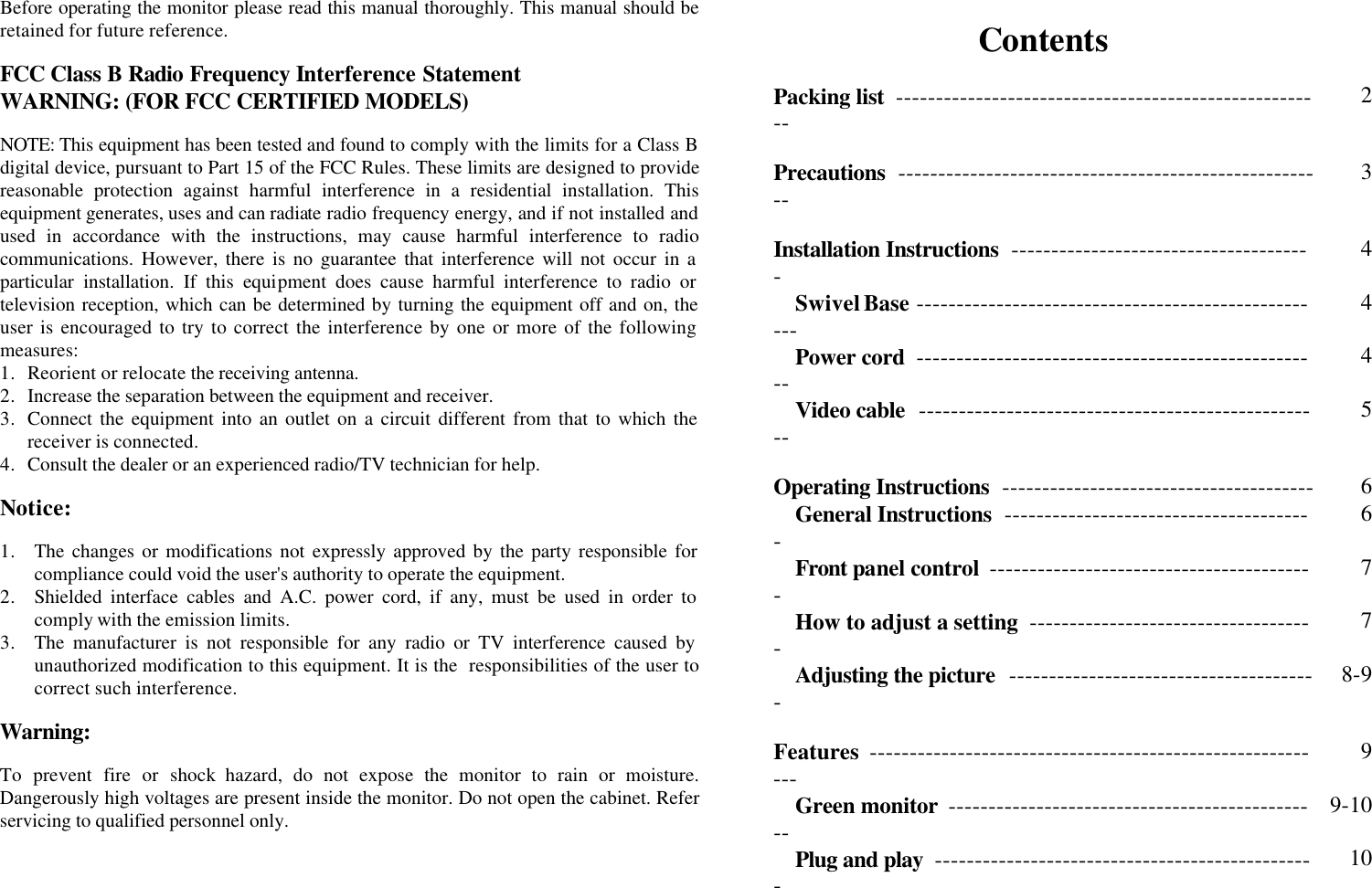 Before operating the monitor please read this manual thoroughly. This manual should be retained for future reference.  FCC Class B Radio Frequency Interference Statement  WARNING: (FOR FCC CERTIFIED MODELS)  NOTE: This equipment has been tested and found to comply with the limits for a Class B digital device, pursuant to Part 15 of the FCC Rules. These limits are designed to provide reasonable protection against harmful interference in a residential installation. This equipment generates, uses and can radiate radio frequency energy, and if not installed and used in accordance with the instructions, may cause harmful interference to radio communications. However, there is no guarantee that interference will not occur in a particular installation. If this equipment does cause harmful interference to radio or television reception, which can be determined by turning the equipment off and on, the user is encouraged to try to correct the interference by one or more of the following measures: 1. Reorient or relocate the receiving antenna. 2.  Increase the separation between the equipment and receiver. 3. Connect the equipment into an outlet on a circuit different from that to which the receiver is connected. 4. Consult the dealer or an experienced radio/TV technician for help.  Notice:  1. The changes or modifications not expressly approved by the party responsible for compliance could void the user&apos;s authority to operate the equipment. 2. Shielded interface cables and A.C. power cord, if any, must be used in order to comply with the emission limits. 3. The manufacturer is not responsible for any radio or TV interference caused by unauthorized modification to this equipment. It is the  responsibilities of the user to correct such interference.  Warning:  To prevent fire or shock hazard, do not expose the monitor to rain or moisture. Dangerously high voltages are present inside the monitor. Do not open the cabinet. Refer servicing to qualified personnel only.       Contents    Packing list  ------------------------------------------------------ 2   Precautions  ------------------------------------------------------ 3   Installation Instructions  -------------------------------------- 4 Swivel Base ---------------------------------------------------- 4 Power cord  --------------------------------------------------- 4 Video cable  --------------------------------------------------- 5   Operating Instructions  --------------------------------------- 6 General Instructions  --------------------------------------- 6 Front panel control  ----------------------------------------- 7 How to adjust a setting  ------------------------------------ 7 Adjusting the picture  --------------------------------------- 8-9   Features  ---------------------------------------------------------- 9 Green monitor  ----------------------------------------------- 9-10 Plug and play  ------------------------------------------------ 10   