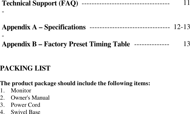 Technical Support (FAQ)  ------------------------------------ 11   Appendix A – Specifications  --------------------------------- 12-13 Appendix B – Factory Preset Timing Table  -------------- 13    PACKING LIST  The product package should include the following items: 1. Monitor 2. Owner&apos;s Manual 3. Power Cord  4. Swivel Base   