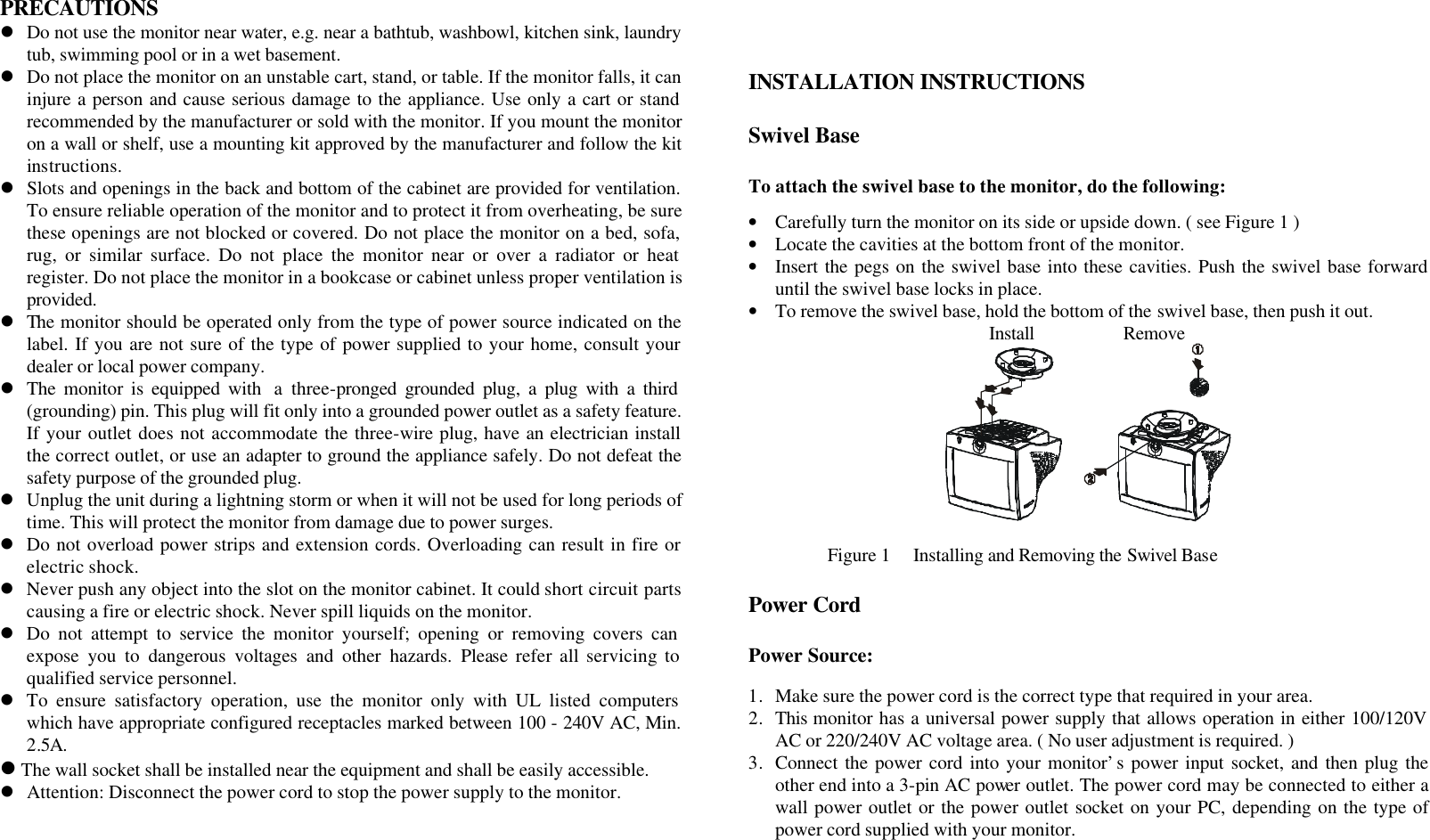 PRECAUTIONS l Do not use the monitor near water, e.g. near a bathtub, washbowl, kitchen sink, laundry tub, swimming pool or in a wet basement. l Do not place the monitor on an unstable cart, stand, or table. If the monitor falls, it can injure a person and cause serious damage to the appliance. Use only a cart or stand recommended by the manufacturer or sold with the monitor. If you mount the monitor on a wall or shelf, use a mounting kit approved by the manufacturer and follow the kit instructions. l Slots and openings in the back and bottom of the cabinet are provided for ventilation. To ensure reliable operation of the monitor and to protect it from overheating, be sure these openings are not blocked or covered. Do not place the monitor on a bed, sofa, rug, or similar surface. Do not place the monitor near or over a radiator or heat register. Do not place the monitor in a bookcase or cabinet unless proper ventilation is provided. l The monitor should be operated only from the type of power source indicated on the label. If you are not sure of the type of power supplied to your home, consult your dealer or local power company. l The monitor is equipped with  a three-pronged grounded plug, a plug with a third (grounding) pin. This plug will fit only into a grounded power outlet as a safety feature. If your outlet does not accommodate the three-wire plug, have an electrician install the correct outlet, or use an adapter to ground the appliance safely. Do not defeat the safety purpose of the grounded plug. l Unplug the unit during a lightning storm or when it will not be used for long periods of time. This will protect the monitor from damage due to power surges. l Do not overload power strips and extension cords. Overloading can result in fire or electric shock. l Never push any object into the slot on the monitor cabinet. It could short circuit parts causing a fire or electric shock. Never spill liquids on the monitor. l Do not attempt to service the monitor yourself; opening or removing covers can expose you to dangerous voltages and other hazards. Please refer all servicing to qualified service personnel. l To ensure satisfactory operation, use the monitor only with UL listed computers which have appropriate configured receptacles marked between 100 - 240V AC, Min. 2.5A. l The wall socket shall be installed near the equipment and shall be easily accessible. l Attention: Disconnect the power cord to stop the power supply to the monitor.        INSTALLATION INSTRUCTIONS  Swivel Base  To attach the swivel base to the monitor, do the following:  • Carefully turn the monitor on its side or upside down. ( see Figure 1 ) • Locate the cavities at the bottom front of the monitor. • Insert the pegs on the swivel base into these cavities. Push the swivel base forward until the swivel base locks in place. • To remove the swivel base, hold the bottom of the swivel base, then push it out. Install                    Remove   Figure 1     Installing and Removing the Swivel Base  Power Cord  Power Source:  1. Make sure the power cord is the correct type that required in your area. 2. This monitor has a universal power supply that allows operation in either 100/120V AC or 220/240V AC voltage area. ( No user adjustment is required. ) 3. Connect the power cord into your monitor’s power input socket, and then plug the other end into a 3-pin AC power outlet. The power cord may be connected to either a wall power outlet or the power outlet socket on your PC, depending on the type of power cord supplied with your monitor.     