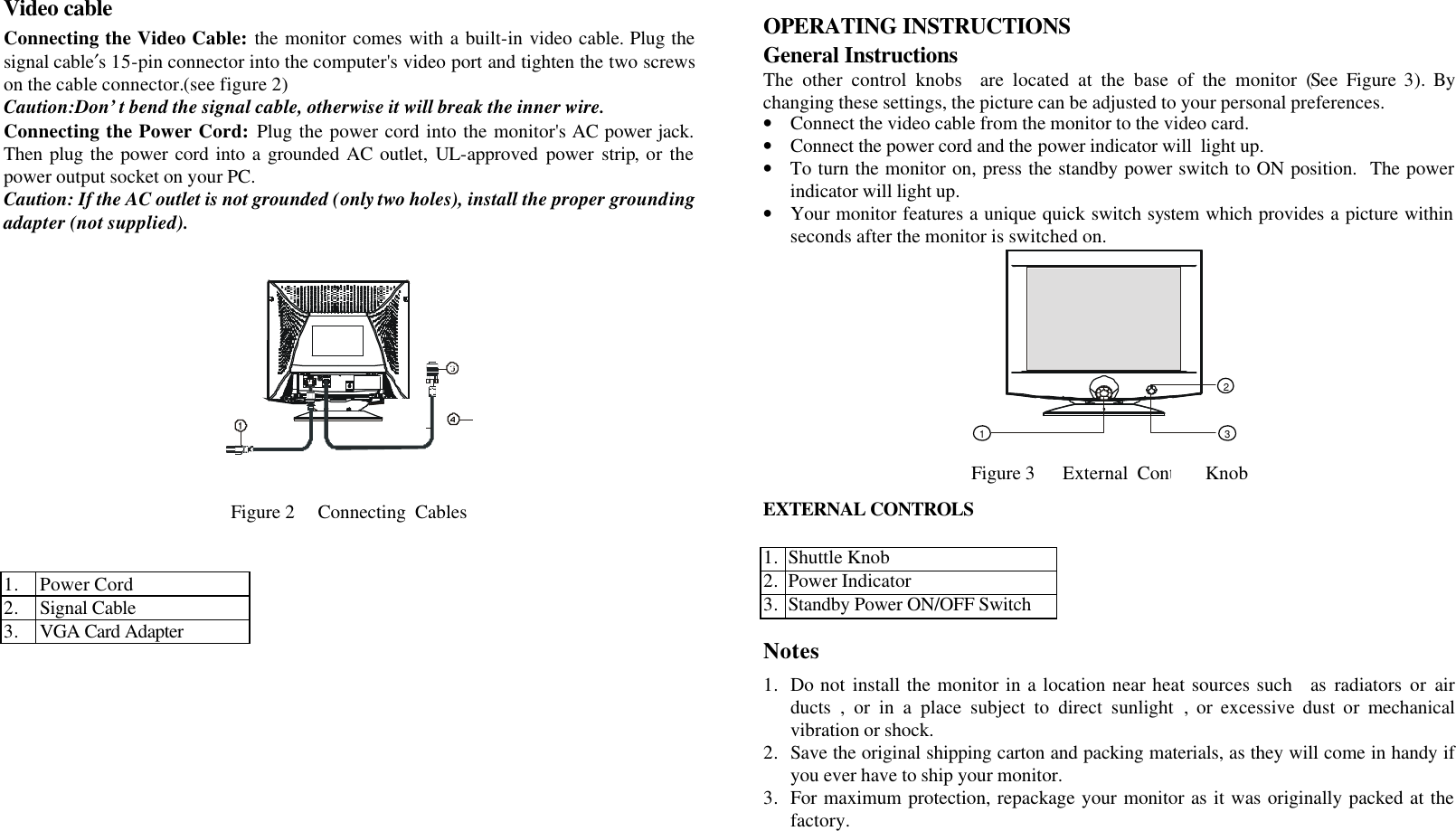     Video cable  Connecting the Video Cable: the monitor comes with a built-in video cable. Plug the signal cable′s 15-pin connector into the computer&apos;s video port and tighten the two screws on the cable connector.(see figure 2) Caution:Don’t bend the signal cable, otherwise it will break the inner wire. Connecting the Power Cord: Plug the power cord into the monitor&apos;s AC power jack. Then plug the power cord into a grounded AC outlet, UL-approved power strip, or the power output socket on your PC. Caution: If the AC outlet is not grounded (only two holes), install the proper grounding adapter (not supplied).      Figure 2     Connecting  Cables          1. Power Cord 2. Signal Cable 3. VGA Card Adapter             OPERATING INSTRUCTIONS  General Instructions The other control knobs  are located at the base of the monitor (See Figure 3).  By changing these settings, the picture can be adjusted to your personal preferences. • Connect the video cable from the monitor to the video card. • Connect the power cord and the power indicator will  light up. • To turn the monitor on, press the standby power switch to ON position.  The power indicator will light up. • Your monitor features a unique quick switch system which provides a picture within seconds after the monitor is switched on. 123  Figure 3      External  Control  Knob  EXTERNAL CONTROLS   1. Shuttle Knob 2. Power Indicator 3. Standby Power ON/OFF Switch  Notes  1. Do not install the monitor in a location near heat sources such   as radiators or air ducts , or in a place subject to direct sunlight , or excessive dust or mechanical vibration or shock. 2. Save the original shipping carton and packing materials, as they will come in handy if you ever have to ship your monitor. 3. For maximum protection, repackage your monitor as it was originally packed at the factory.   