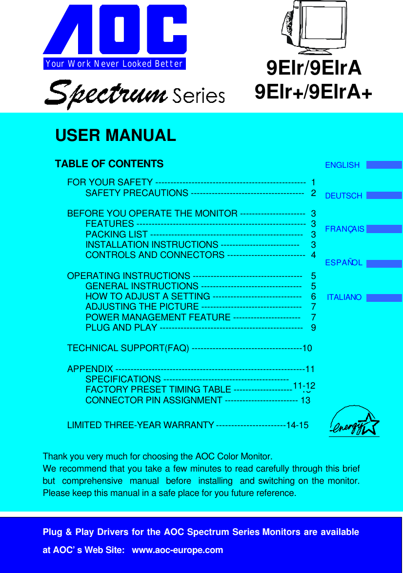 1Your Work Never Looked BetterPlug &amp; Play Drivers for the AOC Spectrum Series Monitors are availableat AOC’s Web Site:   www.aoc-europe.com9Elr/9ElrA9Elr+/9ElrA+USER MANUALTABLE OF CONTENTSFOR YOUR SAFETY -------------------------------------------------- 1SAFETY PRECAUTIONS -------------------------------------- 2BEFORE YOU OPERATE THE MONITOR ---------------------- 3FEATURES -------------------------------------------------------- 3PACKING LIST --------------------------------------------------- 3INSTALLATION INSTRUCTIONS --------------------------- 3CONTROLS AND CONNECTORS -------------------------- 4OPERATING INSTRUCTIONS ------------------------------------- 5GENERAL INSTRUCTIONS ---------------------------------- 5HOW TO ADJUST A SETTING ------------------------------ 6ADJUSTING THE PICTURE ---------------------------------- 7POWER MANAGEMENT FEATURE ----------------------- 7PLUG AND PLAY ------------------------------------------------ 9TECHNICAL SUPPORT(FAQ) -------------------------------------10APPENDIX ---------------------------------------------------------------11SPECIFICATIONS ------------------------------------------FACTORY PRESET TIMING TABLE -----------------------13CONNECTOR PIN ASSIGNMENT ------------------------- 13LIMITED THREE-YEAR WARRANTY -----------------------14-15Thank you very much for choosing the AOC Color Monitor.We recommend that you take a few minutes to read carefully through this briefbut  comprehensive  manual  before  installing  and switching on the monitor.Please keep this manual in a safe place for you future reference.ENGLISHDEUTSCHFRANÇAISESPAÑOLITALIANO11-12