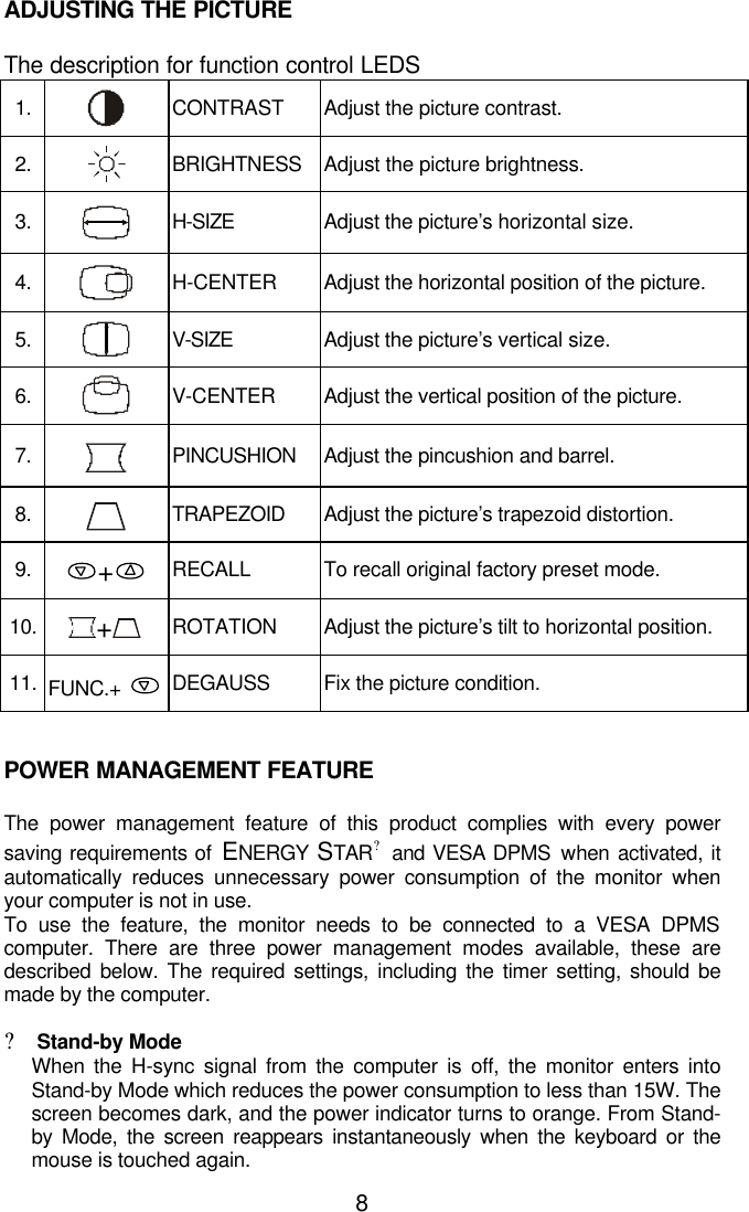 8ADJUSTING THE PICTUREThe description for function control LEDS1. CONTRAST Adjust the picture contrast.2. BRIGHTNESS Adjust the picture brightness.3. H-SIZE Adjust the picture’s horizontal size.4. H-CENTER Adjust the horizontal position of the picture.5. V-SIZE Adjust the picture’s vertical size.6. V-CENTER Adjust the vertical position of the picture.7. PINCUSHION Adjust the pincushion and barrel.8. TRAPEZOID Adjust the picture’s trapezoid distortion.9. +RECALL To recall original factory preset mode.10. +ROTATION Adjust the picture’s tilt to horizontal position.11. FUNC.+ DEGAUSS Fix the picture condition.POWER MANAGEMENT FEATUREThe power management feature of this product complies with every powersaving requirements of ENERGY  STAR? and VESA DPMS when activated, itautomatically reduces unnecessary power consumption of the monitor whenyour computer is not in use.To use the feature, the monitor needs to be connected to a VESA DPMScomputer. There are three power management modes available, these aredescribed below. The required settings, including the timer setting, should bemade by the computer.?Stand-by ModeWhen the H-sync signal from the computer is off, the monitor enters intoStand-by Mode which reduces the power consumption to less than 15W. Thescreen becomes dark, and the power indicator turns to orange. From Stand-by Mode, the screen reappears instantaneously when the keyboard or themouse is touched again.