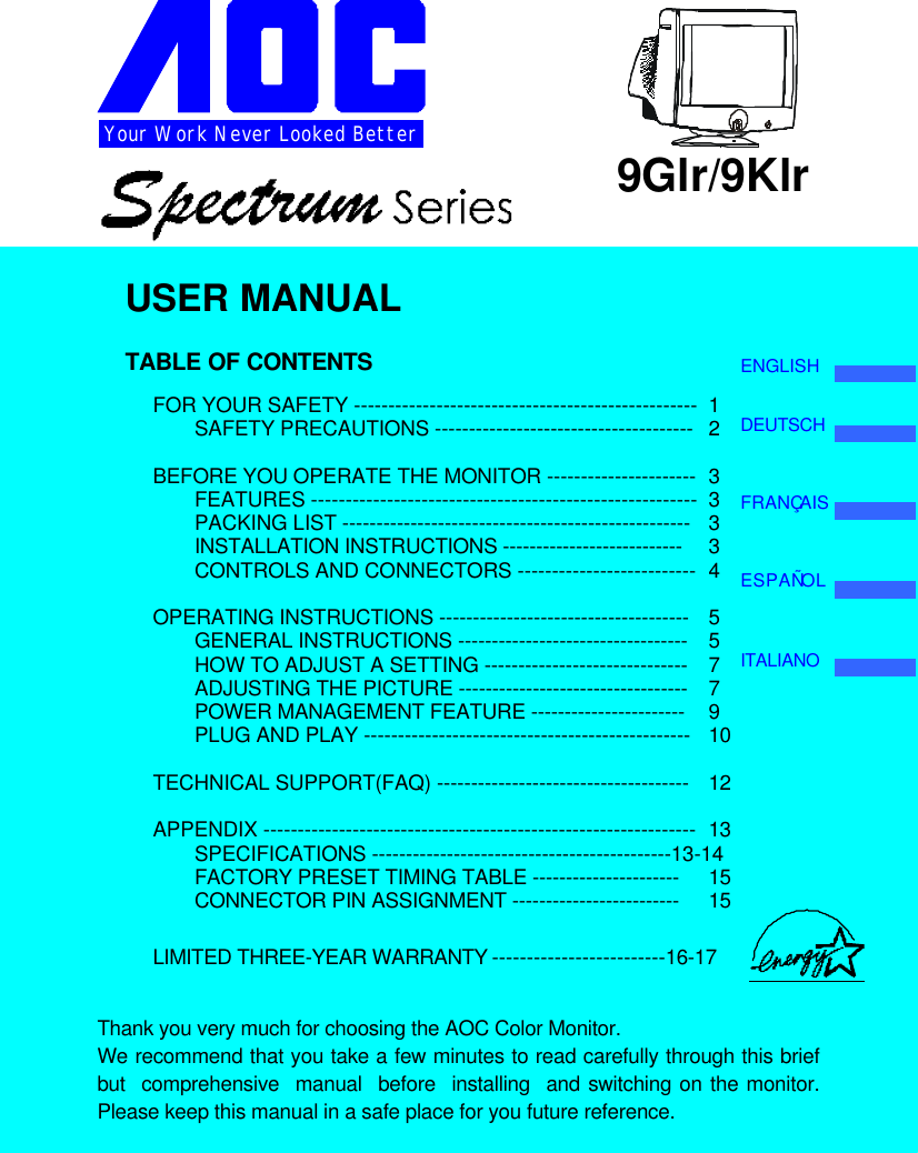 Your Work Never Looked Better 9Glr/9KlrUSER MANUALTABLE OF CONTENTSFOR YOUR SAFETY -------------------------------------------------- 1SAFETY PRECAUTIONS -------------------------------------- 2BEFORE YOU OPERATE THE MONITOR ---------------------- 3FEATURES -------------------------------------------------------- 3PACKING LIST --------------------------------------------------- 3INSTALLATION INSTRUCTIONS --------------------------- 3CONTROLS AND CONNECTORS -------------------------- 4OPERATING INSTRUCTIONS ------------------------------------- 5GENERAL INSTRUCTIONS ---------------------------------- 5HOW TO ADJUST A SETTING ------------------------------ 7ADJUSTING THE PICTURE ---------------------------------- 7POWER MANAGEMENT FEATURE ----------------------- 9PLUG AND PLAY ------------------------------------------------ 10TECHNICAL SUPPORT(FAQ) ------------------------------------- 12APPENDIX --------------------------------------------------------------- 13SPECIFICATIONS --------------------------------------------13-14FACTORY PRESET TIMING TABLE ---------------------- 15CONNECTOR PIN ASSIGNMENT ------------------------- 15LIMITED THREE-YEAR WARRANTY -------------------------16-17Thank you very much for choosing the AOC Color Monitor.We recommend that you take a few minutes to read carefully through this briefbut  comprehensive  manual  before  installing  and switching on the monitor.Please keep this manual in a safe place for you future reference.ENGLISHDEUTSCHFRANÇAISESPAÑOLITALIANO