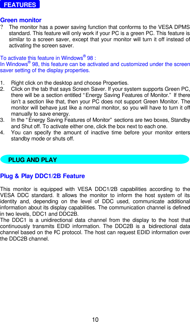 10  FEATURESGreen monitor?The monitor has a power saving function that conforms to the VESA DPMSstandard. This feature will only work if your PC is a green PC. This feature issimilar to a screen saver, except that your monitor will turn it off instead ofactivating the screen saver.To activate this feature in Windows® 98 :In Windows® 98, this feature can be activated and customized under the screensaver setting of the display properties.1. Right click on the desktop and choose Properties.2. Click on the tab that says Screen Saver. If your system supports Green PC,there will be a section entitled “Energy Saving Features of Monitor.” If thereisn’t a section like that, then your PC does not support Green Monitor. Themonitor will behave just like a normal monitor, so you will have to turn it offmanually to save energy.3. In the “Energy Saving Features of Monitor” sections are two boxes, Standbyand Shut off. To activate either one, click the box next to each one.4. You can specify the amount of inactive time before your monitor entersstandby mode or shuts off.   Plug &amp; Play DDC1/2B FeatureThis monitor is equipped with VESA DDC1/2B capabilities according to theVESA DDC standard. It allows the monitor to inform the host system of itsidentity and, depending on the level of DDC used, communicate additionalinformation about its display capabilities. The communication channel is definedin two levels, DDC1 and DDC2B.The DDC1 is a unidirectional data channel from the display to the host thatcontinuously transmits EDID information. The DDC2B is a  bidirectional datachannel based on the I²C protocol. The host can request EDID information overthe DDC2B channel.PLUG AND PLAY