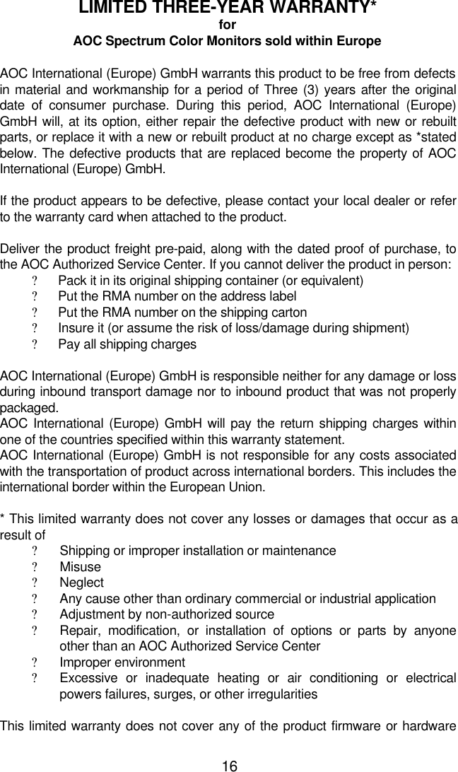 16LIMITED THREE-YEAR WARRANTY*forAOC Spectrum Color Monitors sold within EuropeAOC International (Europe) GmbH warrants this product to be free from defectsin material and workmanship for a period of Three (3) years after the originaldate of consumer purchase. During this period, AOC International (Europe)GmbH will, at its option, either repair the defective product with new or rebuiltparts, or replace it with a new or rebuilt product at no charge except as *statedbelow. The defective products that are replaced become the property of AOCInternational (Europe) GmbH.If the product appears to be defective, please contact your local dealer or referto the warranty card when attached to the product.Deliver the product freight pre-paid, along with the dated proof of purchase, tothe AOC Authorized Service Center. If you cannot deliver the product in person:? Pack it in its original shipping container (or equivalent)? Put the RMA number on the address label? Put the RMA number on the shipping carton? Insure it (or assume the risk of loss/damage during shipment)? Pay all shipping charges  AOC International (Europe) GmbH is responsible neither for any damage or lossduring inbound transport damage nor to inbound product that was not properlypackaged. AOC International (Europe) GmbH will pay the return shipping charges withinone of the countries specified within this warranty statement. AOC International (Europe) GmbH is not responsible for any costs associatedwith the transportation of product across international borders. This includes theinternational border within the European Union.  * This limited warranty does not cover any losses or damages that occur as aresult of? Shipping or improper installation or maintenance? Misuse? Neglect? Any cause other than ordinary commercial or industrial application? Adjustment by non-authorized source? Repair, modification, or installation of options or parts by anyoneother than an AOC Authorized Service Center? Improper environment? Excessive or inadequate heating or air conditioning or electricalpowers failures, surges, or other irregularitiesThis limited warranty does not cover any of the product firmware or hardware