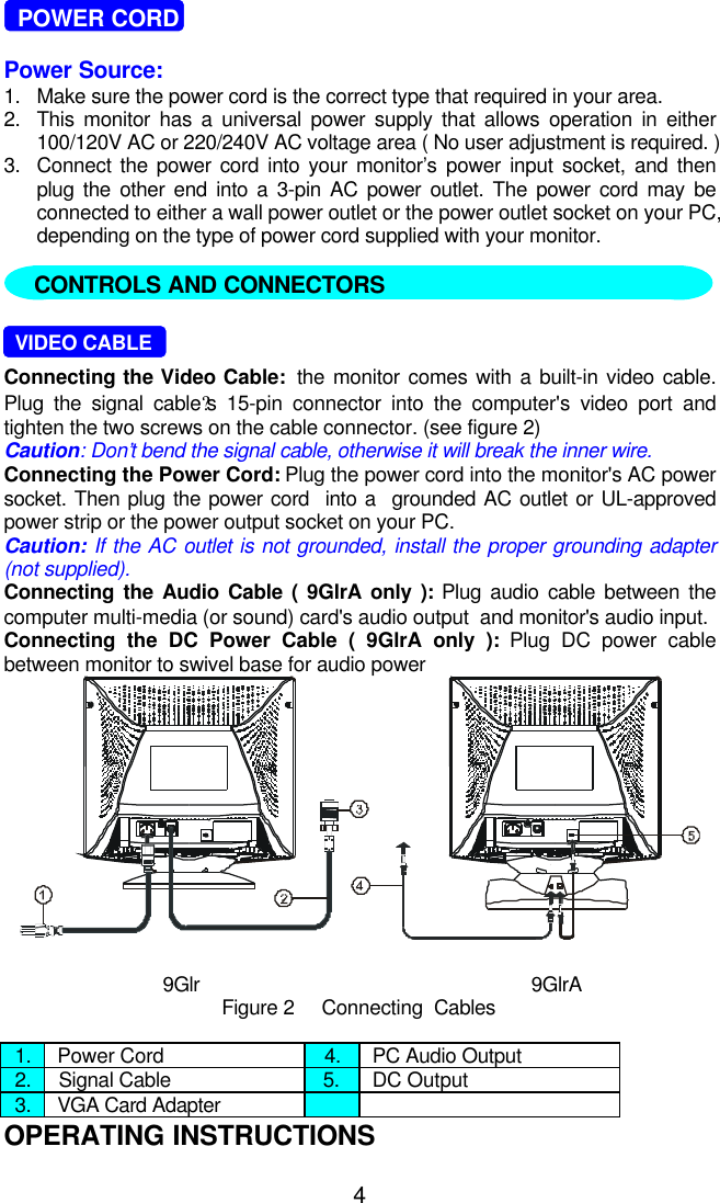4  POWER CORDPower Source:1. Make sure the power cord is the correct type that required in your area.2. This monitor has a universal power supply that allows operation in either100/120V AC or 220/240V AC voltage area ( No user adjustment is required. )3. Connect the power cord into your monitor’s power input socket, and thenplug the other end into a 3-pin AC power outlet. The power cord may beconnected to either a wall power outlet or the power outlet socket on your PC,depending on the type of power cord supplied with your monitor.     VIDEO CABLEConnecting the Video Cable:  the monitor comes with a built-in video cable.Plug the signal cable?s 15-pin connector into the computer&apos;s video port andtighten the two screws on the cable connector. (see figure 2)Caution: Don’t bend the signal cable, otherwise it will break the inner wire.Connecting the Power Cord: Plug the power cord into the monitor&apos;s AC powersocket. Then plug the power cord  into a  grounded AC outlet or UL-approvedpower strip or the power output socket on your PC.Caution: If the AC outlet is not grounded, install the proper grounding adapter(not supplied).Connecting the Audio Cable ( 9GlrA only ): Plug audio cable between thecomputer multi-media (or sound) card&apos;s audio output  and monitor&apos;s audio input.Connecting the DC Power Cable ( 9GlrA only ): Plug DC power cablebetween monitor to swivel base for audio power9Glr 9GlrAFigure 2     Connecting  Cables1. Power Cord 4. PC Audio Output2. Signal Cable 5. DC Output3. VGA Card AdapterOPERATING INSTRUCTIONSCONTROLS AND CONNECTORS