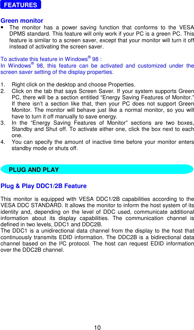   10   FEATURES  Green monitor •  The monitor has a power saving function that conforms to the VESA DPMS standard. This feature will only work if your PC is a green PC. This feature is similar to a screen saver, except that your monitor will turn it off instead of activating the screen saver.  To activate this feature in Windows® 98 :  In Windows® 98, this feature can be activated and customized under the screen saver setting of the display properties.  1.  Right click on the desktop and choose Properties. 2.  Click on the tab that says Screen Saver. If your system supports Green PC, there will be a section entitled “Energy Saving Features of Monitor.” If there isn’t a section like that, then your PC does not support Green Monitor. The monitor will behave just like a normal monitor, so you will have to turn it off manually to save energy. 3.  In the “Energy Saving Features of Monitor” sections are two boxes, Standby and Shut off. To activate either one, click the box next to each one. 4.  You can specify the amount of inactive time before your monitor enters standby mode or shuts off.        Plug &amp; Play DDC1/2B Feature  This monitor is equipped with VESA DDC1/2B capabilities according to the VESA DDC STANDARD. It allows the monitor to inform the host system of its identity and, depending on the level of DDC used, communicate additional information about its display capabilities. The communication channel is defined in two levels, DDC1 and DDC2B. The DDC1 is a unidirectional data channel from the display to the host that continuously transmits EDID information. The DDC2B is a bidirectional data channel based on the I²C protocol. The host can request EDID information over the DDC2B channel.    PLUG AND PLAY 
