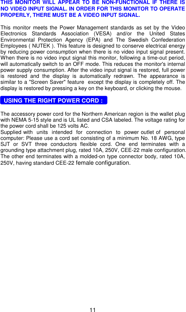   11 THIS MONITOR WILL APPEAR TO BE NON-FUNCTIONAL IF THERE IS NO VIDEO INPUT SIGNAL. IN ORDER FOR THIS MONITOR TO OPERATE PROPERLY, THERE MUST BE A VIDEO INPUT SIGNAL.  This monitor meets the Power Management standards as set by the Video Electronics Standards Association (VESA) and/or the United States Environmental Protection Agency (EPA) and The Swedish Confederation Employees ( NUTEK ). This feature is designed to conserve electrical energy by reducing power consumption when there is no video input signal present. When there is no video input signal this monitor, following a time-out period, will automatically switch to an OFF mode. This reduces the monitor&apos;s internal power supply consumption. After the video input signal is restored, full power is restored and the display is automatically redrawn. The appearance is similar to a &quot;Screen Saver&quot; feature  except the display is completely off. The display is restored by pressing a key on the keyboard, or clicking the mouse.    USING THE RIGHT POWER CORD :  The accessory power cord for the Northern American region is the wallet plug with NEMA 5-15 style and is UL listed and CSA labeled. The voltage rating for the power cord shall be 125 volts AC. Supplied with  units  intended  for  connection  to  power outlet of  personal computer: Please use a cord set consisting of a minimum No. 18 AWG, type SJT or SVT three conductors flexible cord. One end terminates with a grounding type attachment plug, rated 10A, 250V, CEE-22 male configuration. The other end terminates with a molded-on type connector body, rated 10A, 250V, having standard CEE-22 female configuration.  