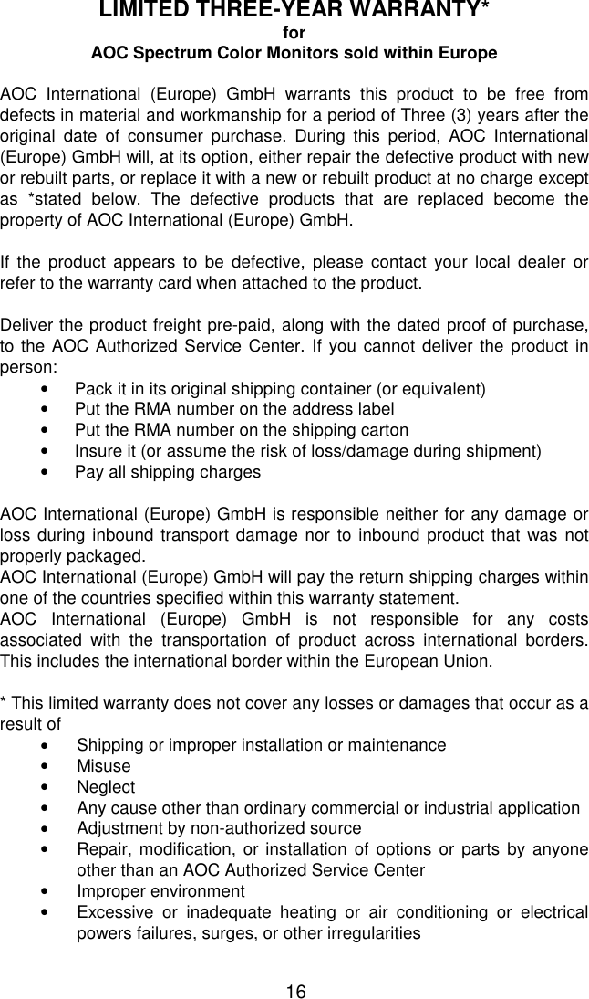   16 LIMITED THREE-YEAR WARRANTY* for AOC Spectrum Color Monitors sold within Europe  AOC International (Europe) GmbH warrants this product to be free from defects in material and workmanship for a period of Three (3) years after the original date of consumer purchase. During this period, AOC International (Europe) GmbH will, at its option, either repair the defective product with new or rebuilt parts, or replace it with a new or rebuilt product at no charge except as *stated below. The defective products that are replaced become the property of AOC International (Europe) GmbH.  If the product appears to be defective, please contact your local dealer or refer to the warranty card when attached to the product.   Deliver the product freight pre-paid, along with the dated proof of purchase, to the AOC Authorized Service Center. If you cannot deliver the product in person: •  Pack it in its original shipping container (or equivalent) •  Put the RMA number on the address label •  Put the RMA number on the shipping carton •  Insure it (or assume the risk of loss/damage during shipment)  •  Pay all shipping charges  AOC International (Europe) GmbH is responsible neither for any damage or loss during inbound transport damage nor to inbound product that was not properly packaged. AOC International (Europe) GmbH will pay the return shipping charges within one of the countries specified within this warranty statement.  AOC International (Europe) GmbH is not responsible for any costs associated with the transportation of product across international borders. This includes the international border within the European Union.  * This limited warranty does not cover any losses or damages that occur as a result of •  Shipping or improper installation or maintenance •  Misuse •  Neglect •  Any cause other than ordinary commercial or industrial application •  Adjustment by non-authorized source •  Repair, modification, or installation of options or parts by anyone other than an AOC Authorized Service Center •  Improper environment •  Excessive or inadequate heating or air conditioning or electrical powers failures, surges, or other irregularities  