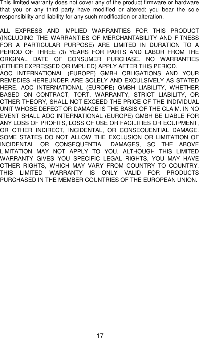   17 This limited warranty does not cover any of the product firmware or hardware that you or any third party have modified or altered; you bear the sole responsibility and liability for any such modification or alteration.  ALL EXPRESS AND IMPLIED WARRANTIES FOR THIS PRODUCT (INCLUDING THE WARRANTIES OF MERCHANTABILITY AND FITNESS FOR A PARTICULAR PURPOSE) ARE LIMITED IN DURATION TO A PERIOD OF THREE (3) YEARS FOR PARTS AND LABOR FROM THE ORIGINAL DATE OF CONSUMER PURCHASE. NO WARRANTIES (EITHER EXPRESSED OR IMPLIED) APPLY AFTER THIS PERIOD. AOC INTERNATIONAL (EUROPE) GMBH OBLIGATIONS AND YOUR REMEDIES HEREUNDER ARE SOLELY AND EXCULSIVELY AS STATED HERE. AOC INTERNATIONAL (EUROPE) GMBH LIABILITY, WHETHER BASED ON CONTRACT, TORT, WARRANTY, STRICT LIABILITY, OR OTHER THEORY, SHALL NOT EXCEED THE PRICE OF THE INDIVIDUAL UNIT WHOSE DEFECT OR DAMAGE IS THE BASIS OF THE CLAIM. IN NO EVENT SHALL AOC INTERNATIONAL (EUROPE) GMBH BE LIABLE FOR ANY LOSS OF PROFITS, LOSS OF USE OR FACILITIES OR EQUIPMENT, OR OTHER INDIRECT, INCIDENTAL, OR CONSEQUENTIAL DAMAGE. SOME STATES DO NOT ALLOW THE EXCLUSION OR LIMITATION OF INCIDENTAL OR CONSEQUENTIAL DAMAGES, SO THE ABOVE LIMITATION MAY NOT APPLY TO YOU. ALTHOUGH THIS LIMITED WARRANTY GIVES YOU SPECIFIC LEGAL RIGHTS, YOU MAY HAVE OTHER RIGHTS, WHICH MAY VARY FROM COUNTRY TO COUNTRY. THIS LIMITED WARRANTY IS ONLY VALID FOR PRODUCTS PURCHASED IN THE MEMBER COUNTRIES OF THE EUROPEAN UNION.  