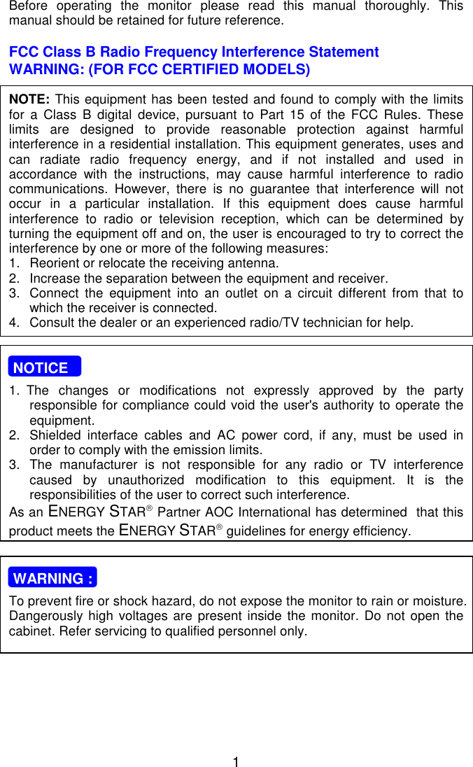   1 Before operating the monitor please read this manual thoroughly. This manual should be retained for future reference.  FCC Class B Radio Frequency Interference Statement  WARNING: (FOR FCC CERTIFIED MODELS)  NOTE: This equipment has been tested and found to comply with the limits for a Class B digital device, pursuant to Part 15 of the FCC Rules. These limits are designed to provide reasonable protection against harmful interference in a residential installation. This equipment generates, uses and can radiate radio frequency energy, and if not installed and used in accordance with the instructions, may cause harmful interference to radio communications. However, there is no guarantee that interference will not occur in a particular installation. If this equipment does cause harmful interference to radio or television reception, which can be determined by turning the equipment off and on, the user is encouraged to try to correct the interference by one or more of the following measures: 1.  Reorient or relocate the receiving antenna. 2.  Increase the separation between the equipment and receiver. 3.  Connect the equipment into an outlet on a circuit different from that to which the receiver is connected. 4.  Consult the dealer or an experienced radio/TV technician for help.     NOTICE  1. The changes or modifications not expressly approved by the party responsible for compliance could void the user&apos;s authority to operate the equipment. 2.  Shielded interface cables and AC power cord, if any, must be used in order to comply with the emission limits. 3.  The manufacturer is not responsible for any radio or TV interference caused by unauthorized modification to this equipment. It is the  responsibilities of the user to correct such interference. As an ENERGY STAR Partner AOC International has determined  that this product meets the ENERGY STAR guidelines for energy efficiency.     WARNING :  To prevent fire or shock hazard, do not expose the monitor to rain or moisture. Dangerously high voltages are present inside the monitor. Do not open the cabinet. Refer servicing to qualified personnel only.   