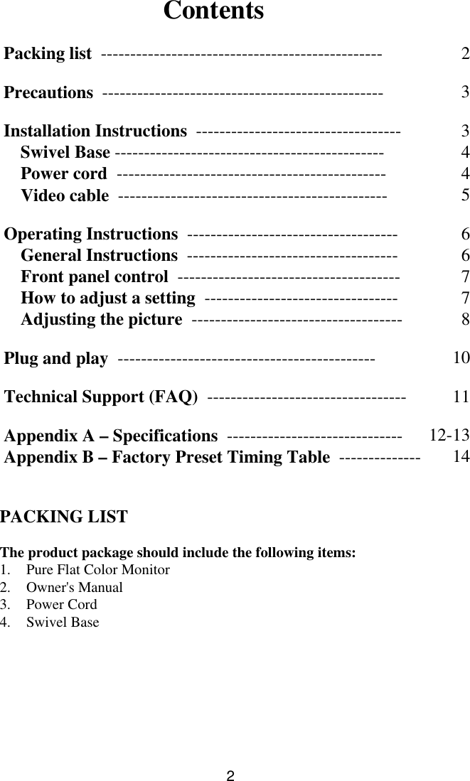 2ContentsPacking list  ------------------------------------------------ 2Precautions  ------------------------------------------------ 3Installation Instructions  ----------------------------------- 3Swivel Base ---------------------------------------------- 4Power cord  ---------------------------------------------- 4Video cable  ---------------------------------------------- 5Operating Instructions  ------------------------------------ 6General Instructions  ------------------------------------ 6Front panel control  -------------------------------------- 7How to adjust a setting  --------------------------------- 7Adjusting the picture  ------------------------------------ 8Plug and play  -------------------------------------------- 10Technical Support (FAQ)  ---------------------------------- 11Appendix A – Specifications  ------------------------------ 12-13Appendix B – Factory Preset Timing Table  -------------- 14PACKING LISTThe product package should include the following items:1. Pure Flat Color Monitor2. Owner&apos;s Manual3. Power Cord4. Swivel Base