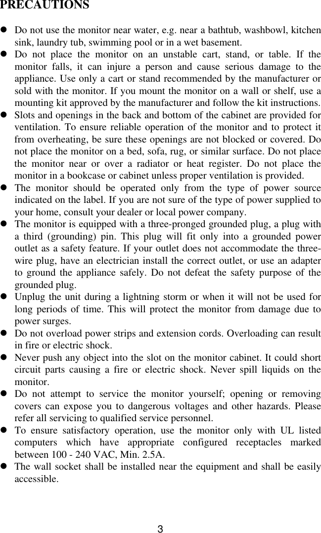 3PRECAUTIONSlDo not use the monitor near water, e.g. near a bathtub, washbowl, kitchensink, laundry tub, swimming pool or in a wet basement.lDo not place the monitor on an unstable cart, stand, or table. If themonitor falls, it can injure a person and cause serious damage to theappliance. Use only a cart or stand recommended by the manufacturer orsold with the monitor. If you mount the monitor on a wall or shelf, use amounting kit approved by the manufacturer and follow the kit instructions.lSlots and openings in the back and bottom of the cabinet are provided forventilation. To ensure reliable operation of the monitor and to protect itfrom overheating, be sure these openings are not blocked or covered. Donot place the monitor on a bed, sofa, rug, or similar surface. Do not placethe monitor near or over a radiator or heat register. Do not place themonitor in a bookcase or cabinet unless proper ventilation is provided.lThe monitor should be operated only from the type of power sourceindicated on the label. If you are not sure of the type of power supplied toyour home, consult your dealer or local power company.lThe monitor is equipped with a three-pronged grounded plug, a plug witha third (grounding) pin. This plug will fit only into a grounded poweroutlet as a safety feature. If your outlet does not accommodate the three-wire plug, have an electrician install the correct outlet, or use an adapterto ground the appliance safely. Do not defeat the safety purpose of thegrounded plug.lUnplug the unit during a lightning storm or when it will not be used forlong periods of time. This will protect the monitor from damage due topower surges.lDo not overload power strips and extension cords. Overloading can resultin fire or electric shock.lNever push any object into the slot on the monitor cabinet. It could shortcircuit parts causing a fire or electric shock. Never spill liquids on themonitor.lDo not attempt to service the monitor yourself; opening or removingcovers can expose you to dangerous voltages and other hazards. Pleaserefer all servicing to qualified service personnel.lTo ensure satisfactory operation, use the monitor only with UL listedcomputers which have appropriate configured receptacles markedbetween 100 - 240 VAC, Min. 2.5A.l  The wall socket shall be installed near the equipment and shall be easilyaccessible.