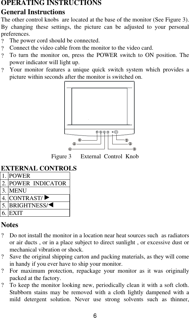 6OPERATING INSTRUCTIONSGeneral InstructionsThe other control knobs  are located at the base of the monitor (See Figure 3).By changing these settings, the picture can be adjusted to your personalpreferences.?The power cord should be connected.?Connect the video cable from the monitor to the video card.?To turn the monitor on, press the POWER switch to ON position. Thepower indicator will light up.?Your monitor features a unique quick switch system which provides apicture within seconds after the monitor is switched on.                       EXITMENUFigure 3      External  Control  KnobEXTERNAL CONTROLS1. POWER2. POWER  INDICATOR3. MENU4. CONTRAST/ 5. BRIGHTNESS/6. EXITNotes?Do not install the monitor in a location near heat sources such  as radiatorsor air ducts , or in a place subject to direct sunlight , or excessive dust ormechanical vibration or shock.?Save the original shipping carton and packing materials, as they will comein handy if you ever have to ship your monitor.?For maximum protection, repackage your monitor as it was originallypacked at the factory.?To keep the monitor looking new, periodically clean it with a soft cloth.Stubborn stains may be removed with a cloth lightly dampened with amild detergent solution. Never use strong solvents such as thinner,