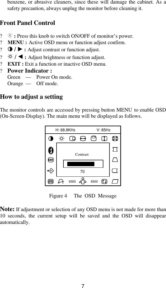 7benzene, or abrasive cleaners, since these will damage the cabinet. As asafety precaution, always unplug the monitor before cleaning it.Front Panel Control?   : Press this knob to switch ON/OFF of monitor’s power.? MENU : Active OSD menu or function adjust confirm.?  /   : Adjust contrast or function adjust.?  /   : Adjust brightness or function adjust.? EXIT : Exit a function or inactive OSD menu.?Power Indicator :Green    —    Power On mode.Orange  —     Off mode.How to adjust a settingThe monitor controls are accessed by pressing button MENU to enable OSD(On-Screen-Display). The main menu will be displayed as follows.70V: 85Hz93006500H: 68.8KHzContrastFigure 4     The  OSD  MessageNote: If adjustment or selection of any OSD menu is not made for more than10 seconds, the current setup will be saved and the OSD will disappearautomatically.