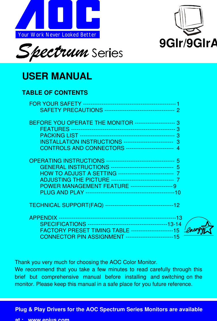Your Work Never Looked BetterPlug &amp; Play Drivers for the AOC Spectrum Series Monitors are availableat :   www.epius.com9Glr/9GlrAUSER MANUALTABLE OF CONTENTSFOR YOUR SAFETY --------------------------------------------------1SAFETY PRECAUTIONS -------------------------------------- 2BEFORE YOU OPERATE THE MONITOR ---------------------- 3FEATURES -------------------------------------------------------- 3PACKING LIST --------------------------------------------------- 3INSTALLATION INSTRUCTIONS --------------------------- 3CONTROLS AND CONNECTORS -------------------------- 4OPERATING INSTRUCTIONS ------------------------------------- 5GENERAL INSTRUCTIONS ---------------------------------- 5HOW TO ADJUST A SETTING ------------------------------ 7ADJUSTING THE PICTURE ---------------------------------- 7POWER MANAGEMENT FEATURE -----------------------9PLUG AND PLAY ------------------------------------------------10TECHNICAL SUPPORT(FAQ) -------------------------------------12APPENDIX ---------------------------------------------------------------13SPECIFICATIONS -------------------------------------------13-14FACTORY PRESET TIMING TABLE -----------------------15CONNECTOR PIN ASSIGNMENT --------------------------15Thank you very much for choosing the AOC Color Monitor.We recommend that you take a few minutes to read carefully through thisbrief  but  comprehensive  manual  before  installing  and switching on themonitor. Please keep this manual in a safe place for you future reference.