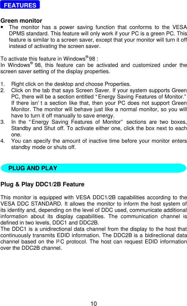 10  FEATURESGreen monitor•The monitor has a power saving function that conforms to the VESADPMS standard. This feature will only work if your PC is a green PC. Thisfeature is similar to a screen saver, except that your monitor will turn it offinstead of activating the screen saver.To activate this feature in Windows® 98 :In Windows® 98, this feature can be activated and customized under thescreen saver setting of the display properties.1. Right click on the desktop and choose Properties.2. Click on the tab that says Screen Saver. If your system supports GreenPC, there will be a section entitled “Energy Saving Features of Monitor.”If there isn’t a section like that, then your PC does not support GreenMonitor. The monitor will behave just like a normal monitor, so you willhave to turn it off manually to save energy.3. In the “Energy Saving Features of Monitor” sections are two boxes,Standby and Shut off. To activate either one, click the box next to eachone.4. You can specify the amount of inactive time before your monitor entersstandby mode or shuts off.   Plug &amp; Play DDC1/2B FeatureThis monitor is equipped with VESA DDC1/2B capabilities according to theVESA DDC STANDARD. It allows the monitor to inform the host system ofits identity and, depending on the level of DDC used, communicate additionalinformation about its display capabilities. The communication channel isdefined in two levels, DDC1 and DDC2B.The DDC1 is a unidirectional data channel from the display to the host thatcontinuously transmits EDID information. The DDC2B is a bidirectional datachannel based on the I²C protocol. The host can request EDID informationover the DDC2B channel.PLUG AND PLAY